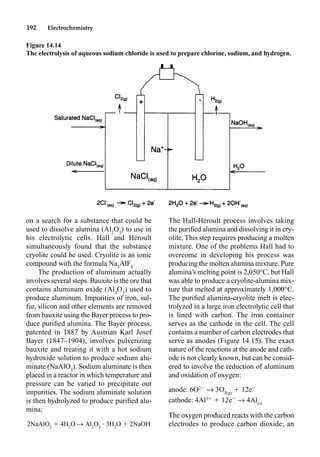 192 Electrochemistry
on a search for a substance that could be
used to dissolve alumina (Al2
O3
) to use in
his electrolytic cells. Hall and Héroult
simultaneously found that the substance
cryolite could be used. Cryolite is an ionic
compound with the formula Na3
AlF6
.
The production of aluminum actually
involves several steps. Bauxite is the ore that
contains aluminum oxide (Al2
O3
) used to
produce aluminum. Impurities of iron, sul-
fur, silicon and other elements are removed
from bauxite using the Bayer process to pro-
duce puriﬁed alumina. The Bayer process,
patented in 1887 by Austrian Karl Josef
Bayer (1847–1904), involves pulverizing
bauxite and treating it with a hot sodium
hydroxide solution to produce sodium alu-
minate (NaAlO2
). Sodium aluminate is then
placed in a reactor in which temperature and
pressure can be varied to precipitate out
impurities. The sodium aluminate solution
is then hydrolyzed to produce puriﬁed alu-
mina:
2NaAlO2
 4H2
O p Al2
O3
• 3H2
O  2NaOH
The Hall-Héroult process involves taking
the puriﬁed alumina and dissolving it in cry-
olite. This step requires producing a molten
mixture. One of the problems Hall had to
overcome in developing his process was
producing the molten alumina mixture. Pure
alumina’s melting point is 2,050°C, but Hall
was able to produce a cryolite-alumina mix-
ture that melted at approximately 1,000°C.
The puriﬁed alumina-cryolite melt is elec-
trolyzed in a large iron electrolytic cell that
is lined with carbon. The iron container
serves as the cathode in the cell. The cell
contains a number of carbon electrodes that
serve as anodes (Figure 14.15). The exact
nature of the reactions at the anode and cath-
ode is not clearly known, but can be consid-
ered to involve the reduction of aluminum
and oxidation of oxygen:
anode: 6O2
p 3O2(g)
 12e
cathode: 4Al3
 12e
p 4Al(s)
The oxygen produced reacts with the carbon
electrodes to produce carbon dioxide; an
Figure 14.14
The electrolysis of aqueous sodium chloride is used to prepare chlorine, sodium, and hydrogen.
 