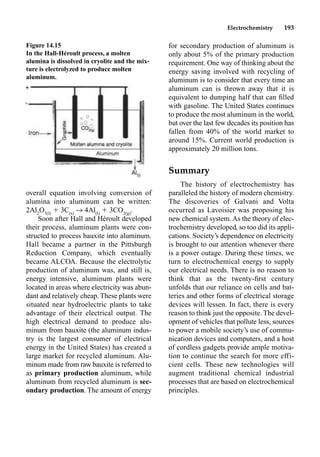 Electrochemistry 193
Figure 14.15
In the Hall-Héroult process, a molten
alumina is dissolved in cryolite and the mix-
ture is electrolyzed to produce molten
aluminum.
overall equation involving conversion of
alumina into aluminum can be written:
2Al2
O3(l)
 3C(s)
p 4Al(l)
 3CO2(g)
.
Soon after Hall and Héroult developed
their process, aluminum plants were con-
structed to process bauxite into aluminum.
Hall became a partner in the Pittsburgh
Reduction Company, which eventually
became ALCOA. Because the electrolytic
production of aluminum was, and still is,
energy intensive, aluminum plants were
located in areas where electricity was abun-
dant and relatively cheap. These plants were
situated near hydroelectric plants to take
advantage of their electrical output. The
high electrical demand to produce alu-
minum from bauxite (the aluminum indus-
try is the largest consumer of electrical
energy in the United States) has created a
large market for recycled aluminum. Alu-
minum made from raw bauxite is referred to
as primary production aluminum, while
aluminum from recycled aluminum is sec-
ondary production. The amount of energy
for secondary production of aluminum is
only about 5% of the primary production
requirement. One way of thinking about the
energy saving involved with recycling of
aluminum is to consider that every time an
aluminum can is thrown away that it is
equivalent to dumping half that can ﬁlled
with gasoline. The United States continues
to produce the most aluminum in the world,
but over the last few decades its position has
fallen from 40% of the world market to
around 15%. Current world production is
approximately 20 million tons.
Summary
The history of electrochemistry has
paralleled the history of modern chemistry.
The discoveries of Galvani and Volta
occurred as Lavoisier was proposing his
new chemical system. As the theory of elec-
trochemistry developed, so too did its appli-
cations. Society’s dependence on electricity
is brought to our attention whenever there
is a power outage. During these times, we
turn to electrochemical energy to supply
our electrical needs. There is no reason to
think that as the twenty-ﬁrst century
unfolds that our reliance on cells and bat-
teries and other forms of electrical storage
devices will lessen. In fact, there is every
reason to think just the opposite. The devel-
opment of vehicles that pollute less, sources
to power a mobile society’s use of commu-
nication devices and computers, and a host
of cordless gadgets provide ample motiva-
tion to continue the search for more effi-
cient cells. These new technologies will
augment traditional chemical industrial
processes that are based on electrochemical
principles.
 