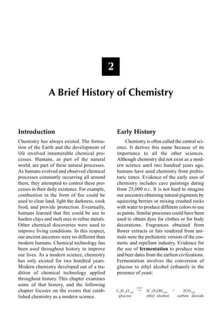 Introduction
Chemistry has always existed. The forma-
tion of the Earth and the development of
life involved innumerable chemical pro-
cesses. Humans, as part of the natural
world, are part of these natural processes.
As humans evolved and observed chemical
processes constantly occurring all around
them, they attempted to control these pro-
cesses in their daily existence. For example,
combustion in the form of ﬁre could be
used to clear land, light the darkness, cook
food, and provide protection. Eventually,
humans learned that ﬁre could be use to
harden clays and melt ores to reﬁne metals.
Other chemical discoveries were used to
improve living conditions. In this respect,
our ancient ancestors were no different than
modern humans. Chemical technology has
been used throughout history to improve
our lives. As a modern science, chemistry
has only existed for two hundred years.
Modern chemistry developed out of a tra-
dition of chemical technology applied
throughout history. This chapter examines
some of that history, and the following
chapter focuses on the events that estab-
lished chemistry as a modern science.
Early History
Chemistry is often called the central sci-
ence. It derives this name because of its
importance to all the other sciences.
Although chemistry did not exist as a mod-
ern science until two hundred years ago,
humans have used chemistry from prehis-
toric times. Evidence of the early uses of
chemistry includes cave paintings dating
from 25,000 B.C. It is not hard to imagine
our ancestors obtaining natural pigments by
squeezing berries or mixing crushed rocks
with water to produce different colors to use
as paints. Similar processes could have been
used to obtain dyes for clothes or for body
decorations. Fragrances obtained from
ﬂower extracts or fats rendered from ani-
mals were the prehistoric version of the cos-
metic and repellant industry. Evidence for
the use of fermentation to produce wine
and beer dates from the earliest civilizations.
Fermentation involves the conversion of
glucose to ethyl alcohol (ethanol) in the
presence of yeast:
2
A Brief History of Chemistry
HDVW
& + 2  + 2+ 2
  DT   DT  J
JOXFRVH HWKO DOFRKRO FDUERQ GLR[LGH

r
 
