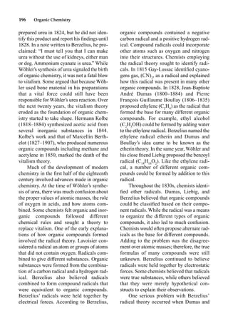 196 Organic Chemistry
prepared urea in 1824, but he did not iden-
tify this product and report his ﬁndings until
1828. In a note written to Berzelius, he pro-
claimed: “I must tell you that I can make
urea without the use of kidneys, either man
or dog. Ammonium cyanate is urea.” While
Wöhler’s synthesis of urea signaled the birth
of organic chemistry, it was not a fatal blow
to vitalism. Some argued that because Wöh-
ler used bone material in his preparations
that a vital force could still have been
responsible for Wöhler’s urea reaction. Over
the next twenty years, the vitalism theory
eroded as the foundation of organic chem-
istry started to take shape. Hermann Kolbe
(1818–1884) synthesized acetic acid from
several inorganic substances in 1844.
Kolbe’s work and that of Marcellin Berth-
elot (1827–1907), who produced numerous
organic compounds including methane and
acetylene in 1850, marked the death of the
vitalism theory.
Much of the development of modern
chemistry in the ﬁrst half of the eighteenth
century involved advances made in organic
chemistry. At the time of Wöhler’s synthe-
sis of urea, there was much confusion about
the proper values of atomic masses, the role
of oxygen in acids, and how atoms com-
bined. Some chemists felt organic and inor-
ganic compounds followed different
chemical rules and sought a theory to
replace vitalism. One of the early explana-
tions of how organic compounds formed
involved the radical theory. Lavoisier con-
sidered a radical an atom or groups of atoms
that did not contain oxygen. Radicals com-
bined to give different substances. Organic
substances were formed from the combina-
tion of a carbon radical and a hydrogen rad-
ical. Berzelius also believed radicals
combined to form compound radicals that
were equivalent to organic compounds.
Berzelius’ radicals were held together by
electrical forces. According to Berzelius,
organic compounds contained a negative
carbon radical and a positive hydrogen rad-
ical. Compound radicals could incorporate
other atoms such as oxygen and nitrogen
into their structures. Chemists employing
the radical theory sought to identify radi-
cals. In 1815 Gay-Lussac identiﬁed cyano-
gens gas, (CN)2
, as a radical and explained
how this radical was present in many other
organic compounds. In 1828, Jean-Baptiste
André Dumas (1800–1884) and Pierre
François Guillaume Boullay (1806–1835)
proposed ethylene (C2
H4
) as the radical that
formed the base for many different organic
compounds. For example, ethyl alcohol
(C2
H5
OH) could be formed by adding water
to the ethylene radical. Berzelius named the
ethylene radical etherin and Dumas and
Boullay’s idea came to be known as the
etherin theory. In the same year, Wöhler and
his close friend Liebig proposed the benzoyl
radical (C14
H10
O2
). Like the ethylene radi-
cal, a number of different organic com-
pounds could be formed by addition to this
radical.
Throughout the 1830s, chemists identi-
ﬁed other radicals. Dumas, Liebig, and
Berzelius believed that organic compounds
could be classiﬁed based on their compo-
nent radicals. While the radical was a means
to organize the different types of organic
compounds, it also led to much confusion.
Chemists would often propose alternate rad-
icals as the base for different compounds.
Adding to the problem was the disagree-
ment over atomic masses; therefore, the true
formulas of many compounds were still
unknown. Berzelius continued to believe
radicals were held together by electrostatic
forces. Some chemists believed that radicals
were true substances, while others believed
that they were merely hypothetical con-
structs to explain their observations.
One serious problem with Berzelius’
radical theory occurred when Dumas and
 