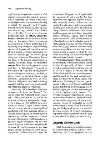 198 Organic Chemistry
could be used to explain the formation of all
organic compounds. For example, alcohols
were a water type that formed when one of
the hydrogen atoms in water was replaced by
a radical, for example, methyl alcohol
formed when the methyl radical replaced
one of the hydrogen atoms in water: H2
O 
CH3
p CH3
OH. A vast array of organic
compounds such as ethers, aldehydes,
ketones, amines, and so on were deﬁned
using the four types. Other chemists pro-
posed additional types to explain the ever-
increasing array of organic chemicals being
discovered. Laurent and Gerhardt’s method
of classiﬁcation for organic compounds was
based on a speciﬁc type that uniﬁed a group
of organic compounds. This method formed
the basis of the modern classiﬁcation of
organic chemicals based on functional
groups. These functional groups are exam-
ined later in this chapter. The death of
Berzelius in 1848 and the advancement of
the work in organic chemistry contributed to
the acceptance of the work of Laurent and
Gerhardt. Unfortunately, both of these
chemists died just as their work was being
accepted and they were being vindicated by
the established chemical community.
In the late 1850s, Frankland introduced
the concept of valence (see Chapter 7). This
set the stage for Archibald Scott Couper
(1831–1892) and Kekulé to explain the
structure of organic compounds. Couper
wrote a paper in 1858 entitled On a New
Chemical Theory. Couper’s paper showed
that carbon acted as a tetravalent (capable of
combining with four hydrogen atoms) or
divalent atom (capable of combining with
two hydrogen atoms). Couper also explained
how tetravalent carbon could form chains to
produce organic molecules. He also pre-
sented diagrams in his paper depicting the
structure of organic compounds and even
proposed ring structures for some organic
compounds. Unfortunately for Couper, the
presentation of his paper was delayed, and in
the meantime Kekulé’s similar, but less
developed, ideas appeared in print. Kekulé,
who originally studied architecture but
switched to chemistry, had close contacts
with the great chemists of his day including
Liebig, Gerhardt, and Dumas. His work was
readily accepted as a solid theory to explain
organic structure. Kekulé showed that
organic molecules could be constructed by
carbon bonding to itself and other atoms. In
1865, Kekulé explained how the properties
of benzene (C6
H6
) could be explained using
a ring structure. Benzene’s structure came to
Kekulé during a dream in which he saw
atoms as twisting snakes and was inspired
when one snake bites its own tail.
While Kekulé received the credit for the
modern theory of tetravalent carbon during
his day, Couper suffered from a mental
breakdown and spent the last thirty years of
his life in ill-health. It was not until the
1900s after his death that chemists appreci-
ated the depth of his work and acknowl-
edged he deserved to share credit with
Kekulé for the theory of modern organic
structure. The work of Couper and Kekulé
marked the start of modern organic theory.
Radicals, types, and residues were no longer
needed to explain organic structure. The
revival of Avogadro’s hypothesis by Canniz-
zaro enabled chemists to agree on atomic
masses, and the acceptance of atoms as the
building blocks of molecules advanced
modern organic theory. With this brief his-
tory as a background, we can now examine
the basic groups of organic compounds,
important organic reactions, and the role
organic chemicals play in modern society.
Organic Compounds
Of all the existing chemical compounds,
the number that contains carbon is over-
whelming. Due to the preponderance of
 