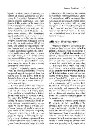 Organic Chemistry 199
organic chemicals produced naturally, the
number of organic compounds that exist
cannot be determined. Approximately six
million organic compounds have been
described. The reason for the tremendous
number of organic compounds is carbon’s
ability to covalently bond with itself and
many other atoms. This ability is due to car-
bon’s electron structure. The electron con-
ﬁguration of carbon, atomic number 6, is 1s2
2s2
2p2
. Carbon needs four more electrons to
complete its outer shell and acquire a stable
octet electron conﬁguration. Of all the
atoms, only carbon has the ability to form
long chains of hundreds and even thousands
of carbon atoms linked together.The carbon-
carbon bonds in these molecules exist as sta-
ble single, double, and triple bonds. Carbon
also has the ability to form ring structures
and other atoms and groups of atoms can be
incorporated into the molecular structures
formed from carbon atoms.
Organic compounds contain covalent
bonds. In general, compared to inorganic
compounds organic compounds have low
melting and boiling points, tend to be
ﬂammable, have relatively low densities, do
not dissolve readily in water, and are pri-
marily nonelectrolytes.
Because of the number and variety of
organic chemicals, an elaborate set of rules
exists for classifying and naming them.
These rules have been established by IUPAC
(International Union of Pure and Applied
Chemistry). The IUPAC rules governing the
naming of organic compounds forms an
entire language comparable to a foreign lan-
guage. All you have to do is look at a label
of many commercial products to gain an
appreciation for the variety and complexity
of organic nomenclature. Like any lan-
guage, the language of chemistry, and espe-
cially organic chemistry, requires daily use
to become proﬁcient in its vocabulary and
syntax. Some of the major groups of organic
compounds will be examined with empha-
sis on the most common compounds. Chem-
ical nomenclature will be incorporated into
our discussion as needed. Common names
for organic compounds will be used
throughout our discussion, but some general
IUPAC rules will be given. These general
rules are helpful when you know the name
of a compound and want to know to which
family it belongs.
Aliphatic Hydrocarbons
Organic compounds containing only
carbon and hydrogen are known as hydro-
carbons. There are several major groups of
hydrocarbons. Aliphatic hydrocarbons are
primarily straight and branched chains of
hydrocarbons consisting of alkanes,
alkenes, and alkynes. Alkanes are hydro-
carbons that contain only carbon-carbon
(C––C) single bonds. When only single
C––C bonds exist in a hydrocarbon, it is
called a saturated hydrocarbon. Unsatu-
rated hydrocarbons contain at least one
double or triple bond. Alkanes have the
general formula Cn
H2n2
, where n  1,2,3
. . . . The simplest alkane, deﬁned when n
 1 in this equation, is CH4
, methane. Table
15.1 lists the ﬁrst eight alkanes and gives
their molecular and structural formulas.
The ﬁrst four alkanes have common names
and the alkanes with more than four carbon
atoms take the numerical Greek preﬁx for
their root names.
The structural formulas shown in Table
15.1 are written in their expanded form. The
expanded form shows all atoms and all
bonds in the formula. Structural formulas
can also be written using a condensed form.
In the condensed form, groups of atoms are
used to convey how the molecule is
arranged. For hydrocarbons, essential infor-
mation is shown using the carbon-carbon
bonds and grouping the hydrogen atoms
 