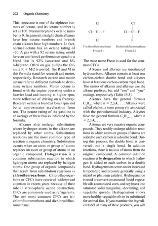 202 Organic Chemistry
The trade name Freon is used for the com-
mon CFCs.
Alkenes and alkynes are unsaturated
hydrocarbons. Alkenes contain at least one
carbon-carbon double bond and alkynes
have at least one carbon-carbon triple bond.
The names of alkenes and alkynes use the
alkane preﬁxes, but add “ene” and “yne”
endings, respectively (Table 15.3).
Alkenes have the general formula
Cn
H2n
, where n  2,3,4,. . . . Alkenes were
called oleﬁns, a term primaryly associated
with the petrochemical industry. Alkynes
have the general formula Cn
H2n2
, where n
 2,3,4,. . . .
Alkenes are very reactive organic com-
pounds. They readily undergo addition reac-
tions in which atoms or groups of atoms are
added to each carbon in a double bond. Dur-
ing this process, the double bond is con-
verted into a single bond. In addition
reactions, there is no loss of atoms from the
original compound. A common addition
reaction is hydrogenation in which hydro-
gen is added to each carbon in a double
bond. Hydrogenation occurs under increased
temperature and pressure generally using a
nickel or platinum catalyst. Hydrogenation
is used to convert unsaturated liquid vegeta-
ble oils (cottonseed, corn, and soybean) into
saturated solid margarine, shortening, and
vegetable spreads. Hydrogenation allows
more healthy vegetable oils to be substituted
for animal fats. If you examine the ingredi-
ent label of many of these products, you will
This isooctane is one of the eighteen iso-
mers of octane, and its octane number is
set at 100. Normal heptane’s octane num-
ber is 0. In general, straight chain alkanes
have low octane numbers and branch
chain alkanes have high numbers. In fact,
normal octane has an octane rating of
–20. A gas with a 92 octane rating would
have an anti-knock performance equal to a
blend that is 92% isooctane and 8%
n-heptane. Often on gas pumps the for-
mula R  M/2 is posted. The R and M in
this formula stand for research and motor,
respectively. Research octane and motor
octane refer to different methods to deter-
mine octane numbers. Motor octane is
found with the engine operating under a
heavier load and running at higher rpm,
more reﬂective of driving on a freeway.
Research octane is found at lower rpm and
better approximates acceleration from
rest. The octane rating of the gasoline is
an average of these two as indicated by the
formula.
Alkanes also undergo substitution
where hydrogen atoms in the alkane are
replaced by other atoms. Substitution
reactions are the most common type of
reaction in organic chemistry. Substitution
occurs when an atom or group of atoms
replaces an atom or group of atoms in an
organic compound. Halogenation is a
common substitution reaction in which
hydrogen atoms are replaced by halogen
atoms. One group of organic compounds
that result from substitution reactions is
chloroﬂuorocarbons. Chloroﬂuorocar-
bons or CFCs have received widespread
attention in recent years because of their
role in stratospheric ozone destruction.
CFCs are commonly used as refrigerants.
The two most common CFCs are tri-
chloroﬂuoromethane and dichlorodiﬂuo-
romethane:
Cl Cl
| |
Cl—C—F Cl—C—F
| |
Cl F
Trichloroﬂuoromethane Dichlorodiﬂuoromethane
Freon-11 Freon-12
 