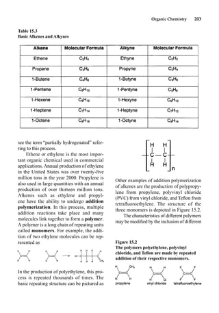 Organic Chemistry 203
Other examples of addition polymerization
of alkenes are the production of polypropy-
lene from propylene, polyvinyl chloride
(PVC) from vinyl chloride, and Teﬂon from
tetraﬂuoroethylene. The structure of the
three monomers is depicted in Figure 15.2.
The characteristics of different polymers
may be modiﬁed by the inclusion of different
see the term “partially hydrogenated” refer-
ring to this process.
Ethene or ethylene is the most impor-
tant organic chemical used in commercial
applications. Annual production of ethylene
in the United States was over twenty-ﬁve
million tons in the year 2000. Propylene is
also used in large quantities with an annual
production of over thirteen million tons.
Alkenes such as ethylene and propyl-
ene have the ability to undergo addition
polymerization. In this process, multiple
addition reactions take place and many
molecules link together to form a polymer.
A polymer is a long chain of repeating units
called monomers. For example, the addi-
tion of two ethylene molecules can be rep-
resented as
In the production of polyethylene, this pro-
cess is repeated thousands of times. The
basic repeating structure can be pictured as
Table 15.3
Basic Alkenes and Alkynes
Figure 15.2
The polymers polyethylene, polyvinyl
chloride, and Teﬂon are made by repeated
addition of their respective monomers.
 