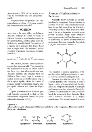 Organic Chemistry 205
Aromatic Hydrocarbons—
Benzene
Aromatic hydrocarbons are unsatu-
rated cyclic compounds that are resistant to
addition reactions. The aromatic hydrocar-
bons derive their name from the distinctive
odors they exhibited when discovered. Ben-
zene is the most important aromatic com-
pound. Because many other aromatic
compounds are derived from benzene, it can
be considered the parent of other aromatic
compounds. Benzene molecular formula is
C6
H6
and its structural formula is
This structure is usually represented with-
out the carbon and hydrogen atoms in either
of two ways as shown in Figure 15.4.
Benzene was discovered in 1825 by
Michael Faraday who identiﬁed it from a
liquid residue of heated whale oil. Faraday
called the compound bicarburet of hydrogen
and its name was later changed to benzin by
Eilhardt Mitscherlich (1794–1863) who iso-
lated the compound from benzoin. Ben-
zene’s formula indicates it is highly
unsaturated. This would suggest benzene
Approximately 90% of the plastic recy-
cled by consumers falls into categories 1
and 2.
Alkynes contain a triple bond. The sim-
plest alkyne is ethyne (C2
H2
) and goes by
the common name acetylene:
Acetylene is the most widely used alkyne.
Alkynes undergo the same reactions as
alkenes. Because a triple bond connects the
two carbon atoms, addition of an atom ini-
tially forms a double bond. The addition of
a second atom converts the double bond
into a single bond. For example, hydro-
genation of propyne to propane is repre-
sented as:
The alkanes, alkenes, and alkynes dis-
cussed thus far are acyclic. This means that
the hydrocarbon chains are linear and do
not form rings that close on themselves.
Alkanes, alkenes, and alkynes have the
ability to form closed rings. At least three
carbon atoms are needed to form a ring so
the simplest cyclic alkane is a form of
propane called cyclopropane. Several sim-
ple cyclic alkanes are shown in Figure
15.3.
Cyclic compounds have different gen-
eral formulas compared to their acyclic
counterparts. The general formula for cyclic
alkanes for instance is Cn
H2n
.
Figure 15.3
Alkane, alkenes, and alkynes can fold themselves to form cyclic compounds. Those represented
above are cycloalkanes.
 