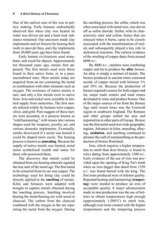 8 A Brief History of Chemistry
One of the earliest uses of ﬁre was in pot-
tery making. Early humans undoubtedly
observed that when clay was heated its
water was driven out and a hard rock sub-
stance remained. Our ancestors made clay
implements and art ﬁxtures by heating their
work in open pit ﬁres, and clay implements
from 20,000 years ago have been found.
Early human civilizations used stone,
bone, and wood for objects. Approximately
ten thousand years ago, metals ﬁrst ap-
peared. The ﬁrst metals used were those
found in their native form, or in a pure,
uncombined state. Most metals today are
acquired from an ore containing the metal
in combination with other elements such as
oxygen. The existence of native metals is
rare, and only a few metals exist in native
form. Iron and nickel were available in lim-
ited supply from meteorites. The ﬁrst met-
als utilized widely by humans were copper,
silver, and gold. Pure nuggets of these met-
als were pounded, in a process known as
“cold hammering,” with stones into various
shapes used for weapons, jewelry, art, and
various domestic implements. Eventually,
smiths discovered if a metal was heated it
could be shaped more easily. The heating
process is known as annealing. Because the
supply of native metals was limited, metal
items symbolized wealth and status for
those who possessed them.
The discovery that metals could be
obtained from ore-bearing minerals signaled
the true start of the metal age. The ﬁrst metal
to be extracted from its ore was copper. The
technology used for ﬁring clay could be
directly applied to the smelting of metals.
Kilns and furnaces were adapted with
troughs to capture metals obtained during
the smelting process. Smelting involved
heating the metal-bearing ore with wood or
charcoal. The carbon from the charcoal
combined with the oxygen in the ore sepa-
rating the metal from the oxygen. During
the smelting process, the sulfur, which was
often associated with metal ores, was driven
off as sulfur dioxide. Sulfur, with its char-
acteristic odor and yellow fumes that are
released when it burns, came to be closely
associated with the transformation of met-
als and subsequently played a key role in
alchemical reactions. The earliest evidence
of the smelting of copper dates from around
6000 B.C.
By 4000 B.C., smelters were combining
copper and tin to produce the alloy bronze.
An alloy is simply a mixture of metals. The
bronze produced in ancient times consisted
mostly of copper mixed with between 1%
and 10% tin. Because the production of
bronze required a source for both copper and
tin, major trade centers and trade routes
developed to mine and produce bronze. One
of the major sources of tin from the Bronze
Age until recent times was the Cornwall
region in southwest England. The Romans
and other groups settled the area and
exported tin to other parts of Europe. Bronze
was the ﬁrst metal used over wide geographic
regions. Advances in kilns, annealing, alloy-
ing, oxidation, and smelting continued to
advance the craft of metalsmithing as the pro-
duction of bronze ﬂourished.
Iron, which requires a higher tempera-
ture to smelt than does bronze, is found in
relics dating from approximately 1500 B.C.
Early evidence of the use of iron was pro-
vided upon the opening of King Tut’s tomb
when an iron dagger that dated from 1350
B.C. was found buried with the king. The
ﬁrst irons produced were of inferior quality.
Repeated heating and hammering (temper-
ing) were needed to produce an iron of
acceptable quality. A major advancement
made in iron production was the use of bel-
lows to obtain temperatures high enough
(approximately 1,500°C) to smelt iron,
although even irons created with the higher
temperatures and the tempering process
 
