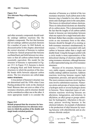 206 Organic Chemistry
structure of benzene as a hybrid of the two
resonance structures. Each carbon atom in the
benzene ring is bonded to two other carbon
atoms and a hydrogen atom in the same plane.
This leaves six delocalized valence electrons.
These six delocalized electrons are shared by
all six carbon atoms. This is demonstrated by
the fact that the lengths of all carbon-carbon
bonds in benzene are intermediate between
what one expects for a single bond and a dou-
ble bond. Rather than consider a structure that
exists as one resonance form or the other,
benzene should be thought of as existing as
both resonance structures simultaneously. In
essence, 1.5 bonds are associated with each
carbon in benzene rather than a single and
double bond. Using the hexagon symbol with
a circle inside is more representative of the
delocalized sharing of electrons rather than
using resonance structures, although benzene
is often represented using one of its resonance
structures.
Because of its structure, benzene is a
very stable organic compound. It does not
readily undergo addition reactions. Addition
reactions involving benzene require high
temperature, pressure, and special catalysts.
The most common reactions involving ben-
zene involve substitution reactions. Numer-
ous atoms and groups of atoms may replace
a hydrogen atom or several hydrogen atoms
in benzene. Three important types of sub-
stitution reactions involving benzene are
alkylation, halogenation, and nitration. In
alkylation, an alkyl group or groups substi-
tute for hydrogen(s). Alkylation is the pri-
mary process involving benzene in the
chemical industry. An example of alkylation
is the production of ethyl benzene by react-
ing benzene with ethylchloride and an alu-
minum chloride catalyst:
and other aromatic compounds should read-
ily undergo addition reactions like the
aliphatic compounds. The fact that benzene
did not undergo addition puzzled chemists
for a number of years. In 1865 Kekulé, as
discussed earlier in this chapter, determined
the correct structure of benzene to explain
its behavior. Kekulé proposed that benzene
oscillated back and forth between two struc-
tures so that all carbon-carbon bonds were
essentially equivalent. His model for the
structure of benzene is represented in Fig-
ure 15.5. In Figure 15.5, benzene is shown
as changing back and forth between two
structures in which the position of the dou-
ble bonds shifts between adjacent carbon
atoms. The two structures are called reso-
nance structures.
A true picture of benzene’s structure was
not determined until the 1930s when Linus
Pauling produced his work on the chemical
bond. Benzene does not exist as either of its
resonance structures, and its structure should
not be considered as either one or the other.A
more appropriate model is to consider the
Figure 15.4
Two Alternate Ways of Representing
Benzene
Figure 15.5
Kekulé proposed that the structure for ben-
zene resonated between two alternate struc-
tures in which the position of the double and
single bonds switched positions.
 