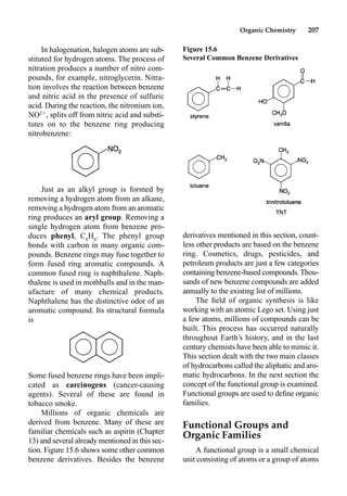 Organic Chemistry 207
In halogenation, halogen atoms are sub-
stituted for hydrogen atoms. The process of
nitration produces a number of nitro com-
pounds, for example, nitroglycerin. Nitra-
tion involves the reaction between benzene
and nitric acid in the presence of sulfuric
acid. During the reaction, the nitronium ion,
NO2
, splits off from nitric acid and substi-
tutes on to the benzene ring producing
nitrobenzene:
Just as an alkyl group is formed by
removing a hydrogen atom from an alkane,
removing a hydrogen atom from an aromatic
ring produces an aryl group. Removing a
single hydrogen atom from benzene pro-
duces phenyl, C6
H6
. The phenyl group
bonds with carbon in many organic com-
pounds. Benzene rings may fuse together to
form fused ring aromatic compounds. A
common fused ring is naphthalene. Naph-
thalene is used in mothballs and in the man-
ufacture of many chemical products.
Naphthalene has the distinctive odor of an
aromatic compound. Its structural formula
is
Some fused benzene rings have been impli-
cated as carcinogens (cancer-causing
agents). Several of these are found in
tobacco smoke.
Millions of organic chemicals are
derived from benzene. Many of these are
familiar chemicals such as aspirin (Chapter
13) and several already mentioned in this sec-
tion. Figure 15.6 shows some other common
benzene derivatives. Besides the benzene
derivatives mentioned in this section, count-
less other products are based on the benzene
ring. Cosmetics, drugs, pesticides, and
petroleum products are just a few categories
containing benzene-based compounds.Thou-
sands of new benzene compounds are added
annually to the existing list of millions.
The ﬁeld of organic synthesis is like
working with an atomic Lego set. Using just
a few atoms, millions of compounds can be
built. This process has occurred naturally
throughout Earth’s history, and in the last
century chemists have been able to mimic it.
This section dealt with the two main classes
of hydrocarbons called the aliphatic and aro-
matic hydrocarbons. In the next section the
concept of the functional group is examined.
Functional groups are used to deﬁne organic
families.
Functional Groups and
Organic Families
A functional group is a small chemical
unit consisting of atoms or a group of atoms
Figure 15.6
Several Common Benzene Derivatives
 