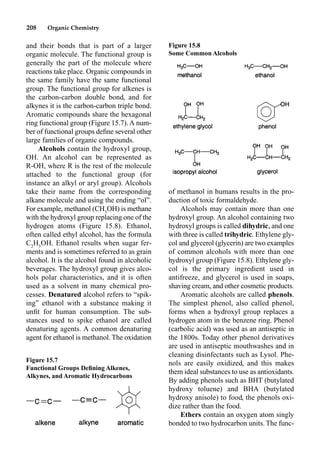 208 Organic Chemistry
of methanol in humans results in the pro-
duction of toxic formaldehyde.
Alcohols may contain more than one
hydroxyl group. An alcohol containing two
hydroxyl groups is called dihydric, and one
with three is called trihydric. Ethylene gly-
col and glycerol (glycerin) are two examples
of common alcohols with more than one
hydroxyl group (Figure 15.8). Ethylene gly-
col is the primary ingredient used in
antifreeze, and glycerol is used in soaps,
shaving cream, and other cosmetic products.
Aromatic alcohols are called phenols.
The simplest phenol, also called phenol,
forms when a hydroxyl group replaces a
hydrogen atom in the benzene ring. Phenol
(carbolic acid) was used as an antiseptic in
the 1800s. Today other phenol derivatives
are used in antiseptic mouthwashes and in
cleaning disinfectants such as Lysol. Phe-
nols are easily oxidized, and this makes
them ideal substances to use as antioxidants.
By adding phenols such as BHT (butylated
hydroxy toluene) and BHA (butylated
hydroxy anisole) to food, the phenols oxi-
dize rather than the food.
Ethers contain an oxygen atom singly
bonded to two hydrocarbon units. The func-
and their bonds that is part of a larger
organic molecule. The functional group is
generally the part of the molecule where
reactions take place. Organic compounds in
the same family have the same functional
group. The functional group for alkenes is
the carbon-carbon double bond, and for
alkynes it is the carbon-carbon triple bond.
Aromatic compounds share the hexagonal
ring functional group (Figure 15.7). A num-
ber of functional groups deﬁne several other
large families of organic compounds.
Alcohols contain the hydroxyl group,
OH. An alcohol can be represented as
R-OH, where R is the rest of the molecule
attached to the functional group (for
instance an alkyl or aryl group). Alcohols
take their name from the corresponding
alkane molecule and using the ending “ol”.
For example, methanol (CH3
OH) is methane
with the hydroxyl group replacing one of the
hydrogen atoms (Figure 15.8). Ethanol,
often called ethyl alcohol, has the formula
C2
H5
OH. Ethanol results when sugar fer-
ments and is sometimes referred to as grain
alcohol. It is the alcohol found in alcoholic
beverages. The hydroxyl group gives alco-
hols polar characteristics, and it is often
used as a solvent in many chemical pro-
cesses. Denatured alcohol refers to “spik-
ing” ethanol with a substance making it
unﬁt for human consumption. The sub-
stances used to spike ethanol are called
denaturing agents. A common denaturing
agent for ethanol is methanol. The oxidation
Figure 15.8
Some Common Alcohols
Figure 15.7
Functional Groups Deﬁning Alkenes,
Alkynes, and Aromatic Hydrocarbons
 