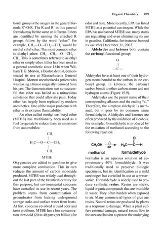 Organic Chemistry 209
odor and taste. More recently, EPA has listed
MTBE as a potential carcinogen. While the
EPA has not banned MTBE use, many states
are regulating and even eliminating its use
in gasoline. California, for instance, banned
its use after December 31, 2002.
Aldehydes and ketones both contain
the carbonyl functional group:
Aldehydes have at least one of their hydro-
gen atoms bonded to the carbon in the car-
bonyl group. In ketones, the carbonyl
carbon bonds to other carbon atoms and not
hydrogen atoms (Figure 15.9).
Aldehydes use the parent name of their
corresponding alkanes and the ending “al.”
Therefore, the simplest aldehyde is meth-
anal, but it goes by its common name
formaldehyde. Aldehydes and ketones are
often produced by the oxidation of alcohols.
For example, formaldehyde is produced by
the oxidation of methanol according to the
following reaction:
Formalin is an aqueous solution of ap-
proximately 40% formaldehyde. It was
traditionally used to preserve biologic
specimens, but its identiﬁcation as a mild
carcinogen has curtailed its use as a preser-
vative. Formaldehyde is widely used to pro-
duce synthetic resins. Resins are sticky,
liquid organic compounds that are insoluble
in water. They often harden when exposed
to air. Many commercial types of glue are
resins. Natural resins are produced by plants
as a response to damage. When a plant suf-
fers external damage, natural resins ﬂow to
the area and harden to protect the underlying
tional group is the oxygen in the general for-
mula R-O-R. The R and R in this general
formula may be the same or different. Ethers
are identiﬁed by naming the attached R
groups follow by the word “ether.” For
example, CH3
––O––CH2
––CH3
would be
methyl ethyl ether. The most common ether
is diethyl ether: CH3
––CH2
––O––CH2
––
CH3
. This is sometimes referred to as ethyl
ether or simply ether. Ether has been used as
a general anesthetic since 1846 when Wil-
liam T. G. Morton, a Boston dentist, demon-
strated its use at Massachusetts General
Hospital. Morton anesthetized a patient who
was having a tumor surgically removed from
his jaw. The demonstration was so success-
ful that ether was hailed as a miraculous
substance that could alleviate pain. Today
ether has largely been replaced by modern
anesthetics. One of the major problems with
ether is its extreme ﬂammability.
An ether called methyl tert butyl ether
(MTBE) has traditionally been used as a
fuel oxygenate to reduce toxic air emissions
from automobiles:
Oxygenates are added to gasoline to give
more complete combustion. This in turn
reduces the amount of carbon monoxide
produced. MTBE was widely used through-
out the last part of the twentieth century for
this purpose, but environmental concerns
have curtailed its use in recent years. The
problem stems from contamination of
groundwater from leaking underground
storage tanks and surface water from boats.
At ﬁrst, concerns revolved around odor and
taste problems. MTBE has a low concentra-
tion threshold (20 to 40 parts per billion) for
CH3
|
H C—O—C—CH
3 3
|
CH3
MTBE
O
| |
—C—
 