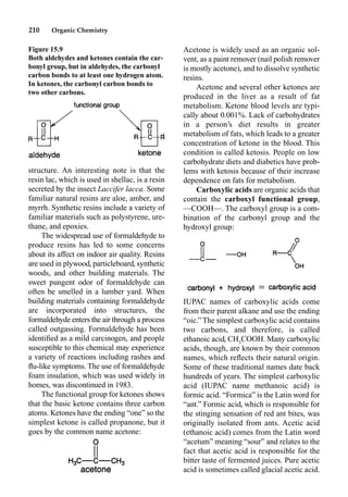 210 Organic Chemistry
Acetone is widely used as an organic sol-
vent, as a paint remover (nail polish remover
is mostly acetone), and to dissolve synthetic
resins.
Acetone and several other ketones are
produced in the liver as a result of fat
metabolism. Ketone blood levels are typi-
cally about 0.001%. Lack of carbohydrates
in a person’s diet results in greater
metabolism of fats, which leads to a greater
concentration of ketone in the blood. This
condition is called ketosis. People on low
carbohydrate diets and diabetics have prob-
lems with ketosis because of their increase
dependence on fats for metabolism.
Carboxylic acids are organic acids that
contain the carboxyl functional group,
––COOH––. The carboxyl group is a com-
bination of the carbonyl group and the
hydroxyl group:
IUPAC names of carboxylic acids come
from their parent alkane and use the ending
“oic.” The simplest carboxylic acid contains
two carbons, and therefore, is called
ethanoic acid, CH3
COOH. Many carboxylic
acids, though, are known by their common
names, which reﬂects their natural origin.
Some of these traditional names date back
hundreds of years. The simplest carboxylic
acid (IUPAC name methanoic acid) is
formic acid. “Formica” is the Latin word for
“ant.” Formic acid, which is responsible for
the stinging sensation of red ant bites, was
originally isolated from ants. Acetic acid
(ethanoic acid) comes from the Latin word
“acetum” meaning “sour” and relates to the
fact that acetic acid is responsible for the
bitter taste of fermented juices. Pure acetic
acid is sometimes called glacial acetic acid.
structure. An interesting note is that the
resin lac, which is used in shellac, is a resin
secreted by the insect Laccifer lacca. Some
familiar natural resins are aloe, amber, and
myrrh. Synthetic resins include a variety of
familiar materials such as polystyrene, ure-
thane, and epoxies.
The widespread use of formaldehyde to
produce resins has led to some concerns
about its affect on indoor air quality. Resins
are used in plywood, particleboard, synthetic
woods, and other building materials. The
sweet pungent odor of formaldehyde can
often be smelled in a lumber yard. When
building materials containing formaldehyde
are incorporated into structures, the
formaldehyde enters the air through a process
called outgassing. Formaldehyde has been
identiﬁed as a mild carcinogen, and people
susceptible to this chemical may experience
a variety of reactions including rashes and
ﬂu-like symptoms. The use of formaldehyde
foam insulation, which was used widely in
homes, was discontinued in 1983.
The functional group for ketones shows
that the basic ketone contains three carbon
atoms. Ketones have the ending “one” so the
simplest ketone is called propanone, but it
goes by the common name acetone:
Figure 15.9
Both aldehydes and ketones contain the car-
bonyl group, but in aldehydes, the carbonyl
carbon bonds to at least one hydrogen atom.
In ketones, the carbonyl carbon bonds to
two other carbons.
 