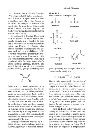 Organic Chemistry 211
ganate (KMnO4
). For example, ethanol can
be converted to acetic acid:
Similar to inorganic acids, the reaction of
carboxylic acids and bases produces car-
boxylic acid salts. Several of these salts are
commonly used in foods and beverages as
preservatives. The most common are salts
from benzoic, propionic, and sorbic acids.
The salts of these acids have names ending
with “ate,” and can often be found in the list
of ingredients of baked goods and fruit
drinks. Several common preservatives are
shown in Figure 15.11.
Fatty acids are carboxylic acids con-
taining an unbranched carbon chain and
usually an even number of carbon atoms.
Fatty acids do not occur freely in nature, but
generally come from esters (esters are dis-
cussed later). A few common fatty acids and
their sources are shown in Figure 15.12.
Fatty acids are important in the production
This is because pure acetic acid freezes at
17°C, which is slightly below room temper-
ature. When bottles of pure acetic acid froze
in cold labs, snow-like crystals formed on
the bottles; the term glacial was thus asso-
ciated with the pure form. Butyric acid
comes from the Latin word “butyrum” for
“butter”; butyric acid is responsible for the
smell of rancid butter.
As discussed in Chapter 13, organic
acids are some of the oldest known com-
pounds. Salicylic acid is found in the plant
family Salix and is the acid associated with
aspirin (see Chapter 13). Several other
familiar carboxylic acids are acetic acid, car-
bonic acid, and citric acid (Figure 15.10)
More than one carboxyl group may be pres-
ent in carboxylic acids, for example, citric
acid contains three carboxyls. Oxalic acid,
associated with the plant genus Oxalis
which contains cabbage, rhubarb, and
spinach, is a dicarboxylic acid containing
just two carboxyl groups bonded together:
Oxalic acid is poisonous to humans, but its
concentrations are generally too low in
foods to be of concern, although rhubarb
leaves are quite poisonous. Lactic acid is
produced from the fermentation of lactose,
which is the principal sugar found in milk.
The taste and smell of sour milk is due to
the production of lactic acid from bacterial
fermentation. Lactic acid accumulates in
our muscles during exercise and strenuous
physical activity. It is responsible for the
sore, aching feeling often associated with
these activities. Benzoic acid is the simplest
aromatic carboxylic acid.
Carboxylic acids are prepared by oxi-
dizing alcohols and aldehydes using an
oxidizing agent such as potassium perman-
Figure 15.10
Some Common Carboxylic Acids
KMnO4
CH CH OH ——r CH COOH
3 2 3
 
