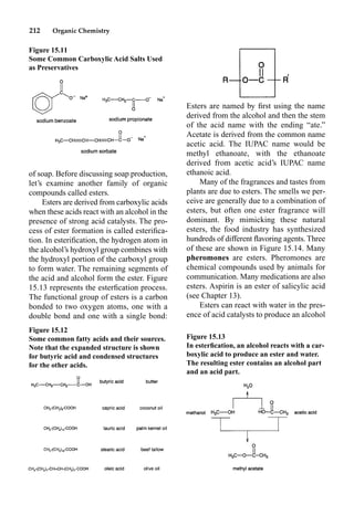 212 Organic Chemistry
Esters are named by ﬁrst using the name
derived from the alcohol and then the stem
of the acid name with the ending “ate.”
Acetate is derived from the common name
acetic acid. The IUPAC name would be
methyl ethanoate, with the ethanoate
derived from acetic acid’s IUPAC name
ethanoic acid.
Many of the fragrances and tastes from
plants are due to esters. The smells we per-
ceive are generally due to a combination of
esters, but often one ester fragrance will
dominant. By mimicking these natural
esters, the food industry has synthesized
hundreds of different ﬂavoring agents. Three
of these are shown in Figure 15.14. Many
pheromones are esters. Pheromones are
chemical compounds used by animals for
communication. Many medications are also
esters. Aspirin is an ester of salicylic acid
(see Chapter 13).
Esters can react with water in the pres-
ence of acid catalysts to produce an alcohol
of soap. Before discussing soap production,
let’s examine another family of organic
compounds called esters.
Esters are derived from carboxylic acids
when these acids react with an alcohol in the
presence of strong acid catalysts. The pro-
cess of ester formation is called esteriﬁca-
tion. In esteriﬁcation, the hydrogen atom in
the alcohol’s hydroxyl group combines with
the hydroxyl portion of the carboxyl group
to form water. The remaining segments of
the acid and alcohol form the ester. Figure
15.13 represents the esterﬁcation process.
The functional group of esters is a carbon
bonded to two oxygen atoms, one with a
double bond and one with a single bond:
Figure 15.11
Some Common Carboxylic Acid Salts Used
as Preservatives
Figure 15.12
Some common fatty acids and their sources.
Note that the expanded structure is shown
for butyric acid and condensed structures
for the other acids.
Figure 15.13
In esterﬁcation, an alcohol reacts with a car-
boxylic acid to produce an ester and water.
The resulting ester contains an alcohol part
and an acid part.
 