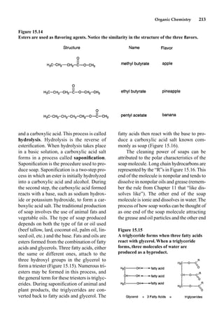Organic Chemistry 213
fatty acids then react with the base to pro-
duce a carboxylic acid salt known com-
monly as soap (Figure 15.16).
The cleaning power of soaps can be
attributed to the polar characteristics of the
soap molecule. Long chain hydrocarbons are
represented by the “R”s in Figure 15.16.This
end of the molecule is nonpolar and tends to
dissolve in nonpolar oils and grease (remem-
ber the rule from Chapter 11 that “like dis-
solves like”). The other end of the soap
molecule is ionic and dissolves in water.The
process of how soap works can be thought of
as one end of the soap molecule attracting
the grease and oil particles and the other end
and a carboxylic acid. This process is called
hydrolysis. Hydrolysis is the reverse of
esteriﬁcation. When hydrolysis takes place
in a basic solution, a carboxylic acid salt
forms in a process called saponiﬁcation.
Saponiﬁcation is the procedure used to pro-
duce soap. Saponiﬁcation is a two-step pro-
cess in which an ester is initially hydrolyzed
into a carboxylic acid and alcohol. During
the second step, the carboxylic acid formed
reacts with a base, such as sodium hydrox-
ide or potassium hydroxide, to form a car-
boxylic acid salt. The traditional production
of soap involves the use of animal fats and
vegetable oils. The type of soap produced
depends on both the type of fat or oil used
(beef tallow, lard, coconut oil, palm oil, lin-
seed oil, etc.) and the base. Fats and oils are
esters formed from the combination of fatty
acids and glycerols. Three fatty acids, either
the same or different ones, attach to the
three hydroxyl groups in the glycerol to
form a triester (Figure 15.15). Numerous tri-
esters may be formed in this process, and
the general term for these triesters is triglyc-
erides. During saponiﬁcation of animal and
plant products, the triglycerides are con-
verted back to fatty acids and glycerol. The
Figure 15.14
Esters are used as ﬂavoring agents. Notice the similarity in the structure of the three ﬂavors.
Figure 15.15
A triglyceride forms when three fatty acids
react with glycerol.When a triglyceride
forms, three molecules of water are
produced as a byproduct.
 
