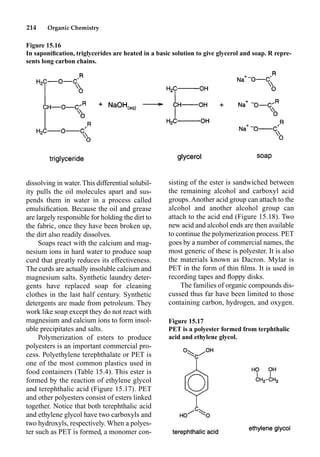 214 Organic Chemistry
dissolving in water. This differential solubil-
ity pulls the oil molecules apart and sus-
pends them in water in a process called
emulsiﬁcation. Because the oil and grease
are largely responsible for holding the dirt to
the fabric, once they have been broken up,
the dirt also readily dissolves.
Soaps react with the calcium and mag-
nesium ions in hard water to produce soap
curd that greatly reduces its effectiveness.
The curds are actually insoluble calcium and
magnesium salts. Synthetic laundry deter-
gents have replaced soap for cleaning
clothes in the last half century. Synthetic
detergents are made from petroleum. They
work like soap except they do not react with
magnesium and calcium ions to form insol-
uble precipitates and salts.
Polymerization of esters to produce
polyesters is an important commercial pro-
cess. Polyethylene terephthalate or PET is
one of the most common plastics used in
food containers (Table 15.4). This ester is
formed by the reaction of ethylene glycol
and terephthalic acid (Figure 15.17). PET
and other polyesters consist of esters linked
together. Notice that both terephthalic acid
and ethylene glycol have two carboxyls and
two hydroxyls, respectively. When a polyes-
ter such as PET is formed, a monomer con-
sisting of the ester is sandwiched between
the remaining alcohol and carboxyl acid
groups. Another acid group can attach to the
alcohol and another alcohol group can
attach to the acid end (Figure 15.18). Two
new acid and alcohol ends are then available
to continue the polymerization process. PET
goes by a number of commercial names, the
most generic of these is polyester. It is also
the materials known as Dacron. Mylar is
PET in the form of thin ﬁlms. It is used in
recording tapes and ﬂoppy disks.
The families of organic compounds dis-
cussed thus far have been limited to those
containing carbon, hydrogen, and oxygen.
Figure 15.16
In saponiﬁcation, triglycerides are heated in a basic solution to give glycerol and soap. R repre-
sents long carbon chains.
Figure 15.17
PET is a polyester formed from terphthalic
acid and ethylene glycol.
 