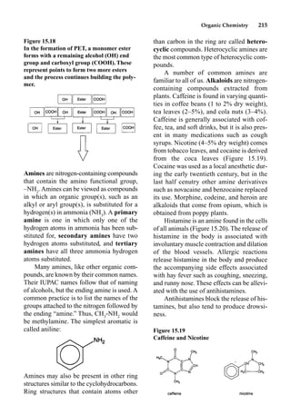 Organic Chemistry 215
Amines are nitrogen-containing compounds
that contain the amino functional group,
–NH2
. Amines can be viewed as compounds
in which an organic group(s), such as an
alkyl or aryl group(s), is substituted for a
hydrogen(s) in ammonia (NH3
). A primary
amine is one in which only one of the
hydrogen atoms in ammonia has been sub-
stituted for, secondary amines have two
hydrogen atoms substituted, and tertiary
amines have all three ammonia hydrogen
atoms substituted.
Many amines, like other organic com-
pounds, are known by their common names.
Their IUPAC names follow that of naming
of alcohols, but the ending amine is used. A
common practice is to list the names of the
groups attached to the nitrogen followed by
the ending “amine.” Thus, CH3
-NH2
would
be methylamine. The simplest aromatic is
called aniline:
Amines may also be present in other ring
structures similar to the cyclohydrocarbons.
Ring structures that contain atoms other
than carbon in the ring are called hetero-
cyclic compounds. Heterocyclic amines are
the most common type of heterocyclic com-
pounds.
A number of common amines are
familiar to all of us. Alkaloids are nitrogen-
containing compounds extracted from
plants. Caffeine is found in varying quanti-
ties in coffee beans (1 to 2% dry weight),
tea leaves (2–5%), and cola nuts (3–4%).
Caffeine is generally associated with cof-
fee, tea, and soft drinks, but it is also pres-
ent in many medications such as cough
syrups. Nicotine (4–5% dry weight) comes
from tobacco leaves, and cocaine is derived
from the coca leaves (Figure 15.19).
Cocaine was used as a local anesthetic dur-
ing the early twentieth century, but in the
last half cenutry other amine derivatives
such as novacaine and benzocaine replaced
its use. Morphine, codeine, and heroin are
alkaloids that come from opium, which is
obtained from poppy plants.
Histamine is an amine found in the cells
of all animals (Figure 15.20). The release of
histamine in the body is associated with
involuntary muscle contraction and dilation
of the blood vessels. Allergic reactions
release histamine in the body and produce
the accompanying side effects associated
with hay fever such as coughing, sneezing,
and runny nose. These effects can be allevi-
ated with the use of antihistamines.
Antihistamines block the release of his-
tamines, but also tend to produce drowsi-
ness.
Figure 15.18
In the formation of PET, a monomer ester
forms with a remaining alcohol (OH) end
group and carboxyl group (COOH). These
represent points to form two more esters
and the process continues building the poly-
mer.
Figure 15.19
Caffeine and Nicotine
 