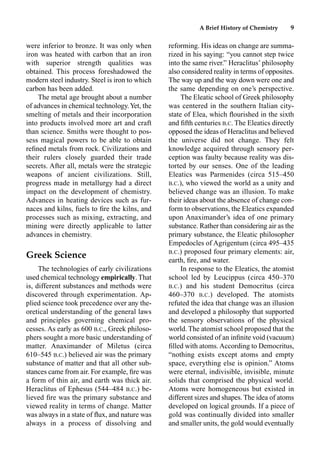 A Brief History of Chemistry 9
were inferior to bronze. It was only when
iron was heated with carbon that an iron
with superior strength qualities was
obtained. This process foreshadowed the
modern steel industry. Steel is iron to which
carbon has been added.
The metal age brought about a number
of advances in chemical technology.Yet, the
smelting of metals and their incorporation
into products involved more art and craft
than science. Smiths were thought to pos-
sess magical powers to be able to obtain
reﬁned metals from rock. Civilizations and
their rulers closely guarded their trade
secrets. After all, metals were the strategic
weapons of ancient civilizations. Still,
progress made in metallurgy had a direct
impact on the development of chemistry.
Advances in heating devices such as fur-
naces and kilns, fuels to ﬁre the kilns, and
processes such as mixing, extracting, and
mining were directly applicable to latter
advances in chemistry.
Greek Science
The technologies of early civilizations
used chemical technology empirically. That
is, different substances and methods were
discovered through experimentation. Ap-
plied science took precedence over any the-
oretical understanding of the general laws
and principles governing chemical pro-
cesses. As early as 600 B.C., Greek philoso-
phers sought a more basic understanding of
matter. Anaximander of Miletus (circa
610–545 B.C.) believed air was the primary
substance of matter and that all other sub-
stances came from air. For example, ﬁre was
a form of thin air, and earth was thick air.
Heraclitus of Ephesus (544–484 B.C.) be-
lieved ﬁre was the primary substance and
viewed reality in terms of change. Matter
was always in a state of ﬂux, and nature was
always in a process of dissolving and
reforming. His ideas on change are summa-
rized in his saying: “you cannot step twice
into the same river.” Heraclitus’ philosophy
also considered reality in terms of opposites.
The way up and the way down were one and
the same depending on one’s perspective.
The Eleatic school of Greek philosophy
was centered in the southern Italian city-
state of Elea, which ﬂourished in the sixth
and ﬁfth centuries B.C. The Eleatics directly
opposed the ideas of Heraclitus and believed
the universe did not change. They felt
knowledge acquired through sensory per-
ception was faulty because reality was dis-
torted by our senses. One of the leading
Eleatics was Parmenides (circa 515–450
B.C.), who viewed the world as a unity and
believed change was an illusion. To make
their ideas about the absence of change con-
form to observations, the Eleatics expanded
upon Anaximander’s idea of one primary
substance. Rather than considering air as the
primary substance, the Eleatic philosopher
Empedocles of Agrigentum (circa 495–435
B.C.) proposed four primary elements: air,
earth, ﬁre, and water.
In response to the Eleatics, the atomist
school led by Leucippus (circa 450–370
B.C.) and his student Democritus (circa
460–370 B.C.) developed. The atomists
refuted the idea that change was an illusion
and developed a philosophy that supported
the sensory observations of the physical
world. The atomist school proposed that the
world consisted of an inﬁnite void (vacuum)
ﬁlled with atoms. According to Democritus,
“nothing exists except atoms and empty
space, everything else is opinion.” Atoms
were eternal, indivisible, invisible, minute
solids that comprised the physical world.
Atoms were homogeneous but existed in
different sizes and shapes. The idea of atoms
developed on logical grounds. If a piece of
gold was continually divided into smaller
and smaller units, the gold would eventually
 