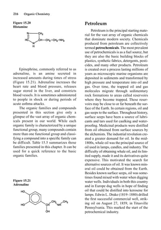 216 Organic Chemistry
Epinephrine, commonly referred to as
adrenaline, is an amine secreted in
increased amounts during times of stress
(Figure 15.21). Adrenaline increases the
heart rate and blood pressure, releases
sugar stored in the liver, and constricts
blood vessels. It is sometimes administered
to people in shock or during periods of
acute asthma attacks.
The organic families and compounds
presented in this section give only a
glimpse of the vast array of organic chem-
icals present in our world. While each
organic family is characterized by a unique
functional group, many compounds contain
more than one functional group and classi-
fying a compound into a speciﬁc family can
be difficult. Table 15.5 summarizes those
families presented in this chapter. It can be
used for a quick reference to the basic
organic families.
Petroleum
Petroleum is the principal starting mate-
rial for the vast array of organic chemicals
that dominate modern society. Chemicals
produced from petroleum are collectively
termed petrochemicals. The most prevalent
use of petrochemicals is as a fuel source, but
they are also the basic building blocks of
plastics, synthetic fabrics, detergents, pesti-
cides, and many other products. Petroleum
is created over a process lasting millions of
years as microscopic marine organisms are
deposited in sediments and transformed by
high pressure and temperature into oil and
gas. Over time, the trapped oil and gas
molecules migrate through sedimentary
rock formations to areas called reservoirs
where they become trapped. These reser-
voirs may be close to or far beneath the sur-
face of the Earth. In certain regions, oil and
gas seeps to the surface. Throughout history,
surface seeps have been a source of lubri-
cants and tars used for caulking and water-
prooﬁng. Medicinal products were distilled
from oil obtained from surface sources by
the alchemists. The industrial revolution cre-
ated a greater demand for oil. In the mid-
1800s, whale oil was the principal source of
oil used in lamps, candles, and industry. The
difficulty of obtaining whale oil, and its lim-
ited supply, made it and its derivatives quite
expensive. This motivated the search for
alternative sources of oil. It was known min-
eral oil could be obtained from the Earth.
Besides known surface seeps, oil was some-
times found mixed with water when digging
water wells. Individuals in both this country
and in Europe dug wells in hope of ﬁnding
oil that could be distilled into kerosene for
lamps. Edwin L. Drake (1819–1880) drilled
the ﬁrst successful commercial well, strik-
ing oil on August 27, 1859, in Titusville
Pennsylvania. This marked the start of the
petrochemical industry.
Figure 15.20
Histamine
Figure 15.21
Adrenaline
 