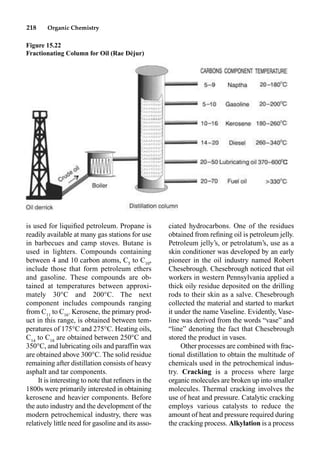 218 Organic Chemistry
is used for liquiﬁed petroleum. Propane is
readily available at many gas stations for use
in barbecues and camp stoves. Butane is
used in lighters. Compounds containing
between 4 and 10 carbon atoms, C5
to C10
,
include those that form petroleum ethers
and gasoline. These compounds are ob-
tained at temperatures between approxi-
mately 30°C and 200°C. The next
component includes compounds ranging
from C11
to C16
. Kerosene, the primary prod-
uct in this range, is obtained between tem-
peratures of 175°C and 275°C. Heating oils,
C14
to C18
are obtained between 250°C and
350°C, and lubricating oils and paraffin wax
are obtained above 300°C. The solid residue
remaining after distillation consists of heavy
asphalt and tar components.
It is interesting to note that reﬁners in the
1800s were primarily interested in obtaining
kerosene and heavier components. Before
the auto industry and the development of the
modern petrochemical industry, there was
relatively little need for gasoline and its asso-
ciated hydrocarbons. One of the residues
obtained from reﬁning oil is petroleum jelly.
Petroleum jelly’s, or petrolatum’s, use as a
skin conditioner was developed by an early
pioneer in the oil industry named Robert
Chesebrough. Chesebrough noticed that oil
workers in western Pennsylvania applied a
thick oily residue deposited on the drilling
rods to their skin as a salve. Chesebrough
collected the material and started to market
it under the name Vaseline. Evidently, Vase-
line was derived from the words “vase” and
“line” denoting the fact that Chesebrough
stored the product in vases.
Other processes are combined with frac-
tional distillation to obtain the multitude of
chemicals used in the petrochemical indus-
try. Cracking is a process where large
organic molecules are broken up into smaller
molecules. Thermal cracking involves the
use of heat and pressure. Catalytic cracking
employs various catalysts to reduce the
amount of heat and pressure required during
the cracking process. Alkylation is a process
Figure 15.22
Fractionating Column for Oil (Rae Déjur)
 