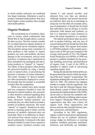 Organic Chemistry 219
in which smaller molecules are combined
into larger molecules. Alkylation is used to
produce branched hydrocarbons that have
much higher octane numbers than straight
chain hydrocarbons.
Organic Products
The accelerated use of synthetic chem-
icals in society, which commenced after
World War II, has brought about a concern
for their overuse. This has created a market
for so-called natural or organic products; in
reality, all food can be considered organic.
The perception among many consumers of
these products is that natural or organic
products are safer and healthier, decrease
damage to the environment, and are more
nutritious. Companies have capitalized on
these perceptions by packaging and adver-
tising products as “natural” or “organic.”
The labels of these products often portray
the perceived beneﬁts by using a natural
scene or natural colors, or proclaiming the
presence or absence of certain substances.
The words “includes” or “doesn’t include”
are often prominently displayed to convey
the message that this product is acceptable
or better than the competition.
While new markets have been created
and new companies founded to meet the
demand for natural products, the consumer
is often misled or confused regarding these
products. When the ingredient labels of
many advertised “natural products” are
examined, they are often found to include a
number of synthetic chemicals. The words
“natural” or “organic” should not be inter-
preted as meaning good or better, and the
presence of synthetic chemicals does not
mean bad. There is no difference in chemi-
cals derived from natural sources or pro-
duced synthetically. A chemical is the same
chemical whether it comes from a natural or
synthetic source. Synthetic ascorbic acid,
vitamin C, and natural ascorbic acid
obtained from rose hips are identical.
Although synthetic and natural chemicals
are identical, there may be an advantage in
using one over the other, for example, price,
ease of preparation. It should also be noted
that individuals may be allergic to certain
chemicals, both natural and synthetic, so
that it is important in many instances to
know the actual ingredients in a product.
The federal government takes an active
role in product labeling, and one area of
concern during the last decade has been that
of organic foods. The organic food market
is a $9 billion industry in this country grow-
ing at a rate of 20% per year (compare to the
average retail growth of 3%). The Organic
Foods Production Act (OFPA) of 1990 was
passed to establish standards for the grow-
ing, handling, processing, and distribution
of organic food. A part of the OFPA is
intended to address truth in advertising
regarding organic food.
During the decade that followed this act,
the government has tried to clarify the mean-
ing of the term “organic” in agriculture. The
regulations deﬁning this act were set forth on
April 21, 2001. The industry has eighteen
months to comply with the regulations. The
fact that it took the National Organic Stan-
dards Board, a panel of ﬁfteen individuals
overseeing the implementation of the OFPA,
eleven years to develop the standards indi-
cates the difficulty in deﬁning what it means
to be “organic.” During the 1990s, over forty
organizations had their own criteria for
organic food. These organizations had
diverse interests that included farmers, han-
dlers, processors, and distributors.
According to the 2001 regulations,
organic is taken to mean grown and prepared
without the use of synthetic chemicals,
sewage sludge (as fertilizers), or ionizing
radiation. Synthetic pesticides, defoliants,
fertilizers, and herbicides are forbidden.
 