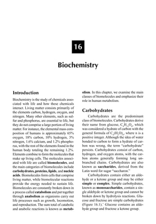 Introduction
Biochemistry is the study of chemicals asso-
ciated with life and how these chemicals
interact. Living matter consists primarily of
the elements carbon, hydrogen, oxygen, and
nitrogen. Many other elements, such as sul-
fur and phosphorus, are essential to life, but
they do not comprise a large portion of living
matter. For instance, the elemental mass com-
position of humans is approximately 65%
oxygen, 18% carbon, 10% hydrogen, 3%
nitrogen, 1.6% calcium, and 1.2% phospho-
rus, with the rest of the elements found in the
human body totaling the remaining 1.2%.
Elements combine to form the molecules that
make up living cells. The molecules associ-
ated with life are called biomolecules, and
the main categories of biomolecules include
carbohydrates, proteins, lipids, and nucleic
acids. Biomolecules form cells that comprise
living matter, while biomolecular reactions
provide the energy needed to sustain life.
Biomolecules are constantly broken down in
a process called catabolism and put together
through anabolism as organisms carry out
life processes such as growth, locomotion,
and reproduction. The sum total of catabolic
and anabolic reactions is known as metab-
olism. In this chapter, we examine the main
classes of biomolecules and emphasize their
role in human metabolism.
Carbohydrates
Carbohydrates are the predominant
class of biomolecules. Carbohydrates derive
their name from glucose, C6
H12
O6
, which
was considered a hydrate of carbon with the
general formula of Cn
(H2
O)n
, where n is a
positive integer. Although the idea of water
bonded to carbon to form a hydrate of car-
bon was wrong, the term “carbohydrate”
persists. Carbohydrates consist of carbon,
hydrogen, and oxygen atoms, with the car-
bon atoms generally forming long un-
branched chains. Carbohydrates are also
known as saccharides, derived from the
Latin word for sugar “saccharon.”
Carbohydrates contain either an alde-
hyde or a ketone group and may be either
simple or complex. Simple carbohydrates,
known as monosaccharides, contain a sin-
gle aldehyde or ketone group and cannot be
broken down by hydrolysis reactions. Glu-
cose and fructose are simple carbohydrates
(Figure 16.1).˚ Glucose contains an alde-
hyde group and fructose a ketone group.
16
Biochemistry
 