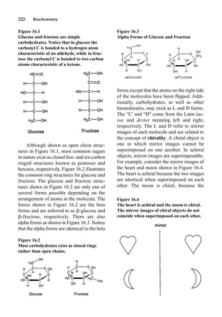 222 Biochemistry
Although shown as open chain struc-
tures in Figure 16.1, most common sugars
in nature exist as closed ﬁve- and six-carbon
ringed structures known as pentoses and
hexoses, respectively. Figure 16.2 illustrates
the common ring structures for glucose and
fructose. The glucose and fructose struc-
tures shown in Figure 16.2 are only one of
several forms possible depending on the
arrangement of atoms in the molecule. The
forms shown in Figure 16.2 are the beta
forms and are referred to as -glucose and
-fructose, respectively. There are also
alpha forms as shown in Figure 16.3. Notice
that the alpha forms are identical to the beta
forms except that the atoms on the right side
of the molecules have been ﬂipped. Addi-
tionally, carbohydrates, as well as other
biomolecules, may exist as L and D forms.
The “L” and “D” come from the Latin lae-
vus and dexter meaning left and right,
respectively. The L and D refer to mirror
images of each molecule and are related to
the concept of chirality. A chiral object is
one in which mirror images cannot be
superimposed on one another. In achiral
objects, mirror images are superimposable.
For example, consider the mirror images of
the heart and moon shown in Figure 16.4.
The heart is achiral because the two images
are identical when superimposed on each
other. The moon is chiral, because the
Figure 16.1
Glucose and fructose are simple
carbohydrates. Notice that in glucose the
carbonyl C is bonded to a hydrogen atom
characteristic of an aldehyde, while in fruc-
tose the carbonyl C is bonded to two carbon
atoms characteristic of a ketone.
Figure 16.2
Most carbohydrates exist as closed rings
rather than open chains.
Figure 16.3
Alpha Forms of Glucose and Fructose
Figure 16.4
The heart is achiral and the moon is chiral.
The mirror images of chiral objects do not
coincide when superimposed on each other.
 