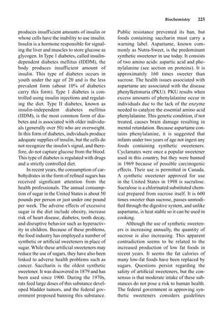 Biochemistry 225
produces insufficient amounts of insulin or
whose cells have the inability to use insulin.
Insulin is a hormone responsible for signal-
ing the liver and muscles to store glucose as
glycogen. In Type 1 diabetes, called insulin-
dependent diabetes mellitus (IDDM), the
body produces insufficient amount of
insulin. This type of diabetes occurs in
youth under the age of 20 and is the less
prevalent form (about 10% of diabetics
carry this form). Type 1 diabetes is con-
trolled using insulin injections and regulat-
ing the diet. Type II diabetes, known as
insulin-independent diabetes mellitus
(IIDM), is the most common form of dia-
betes and is associated with older individu-
als (generally over 50) who are overweight.
In this form of diabetes, individuals produce
adequate supplies of insulin, but the cells do
not recognize the insulin’s signal, and there-
fore, do not capture glucose from the blood.
This type of diabetes is regulated with drugs
and a strictly controlled diet.
In recent years, the consumption of car-
bohydrates in the form of reﬁned sugars has
received signiﬁcant attention from the
health professionals. The annual consump-
tion of sugar in the United States is about 50
pounds per person or just under one pound
per week. The adverse effects of excessive
sugar in the diet include obesity, increase
risk of heart disease, diabetes, tooth decay,
and disruptive behavior such as hyperactiv-
ity in children. Because of these problems,
the food industry has employed a number of
synthetic or artiﬁcial sweeteners in place of
sugar. While these artiﬁcial sweeteners may
reduce the use of sugars, they have also been
linked to adverse health problems such as
cancer. Saccharin is the oldest synthetic
sweetener. It was discovered in 1879 and has
been used since 1900. During the 1970s,
rats feed large doses of this substance devel-
oped bladder tumors, and the federal gov-
ernment proposed banning this substance.
Public resistance prevented its ban, but
foods containing saccharin must carry a
warning label. Aspartame, known com-
monly as Nutra-Sweet, is the predominant
synthetic sweetener in use today. It consists
of two amino acids: aspartic acid and phe-
nylalanine (see section on proteins). It is
approximately 160 times sweeter than
sucrose. The health issues associated with
aspartame are associated with the disease
phenylketonuria (PKU). PKU results when
excess amounts of phenylalanine occur in
individuals due to the lack of the enzyme
needed to catalyze the essential amino acid
phenylalanine. This genetic condition, if not
treated, causes brain damage resulting in
mental retardation. Because aspartame con-
tains phenylalanine, it is suggested that
infants under two years of age not ingest any
foods containing synthetic sweeteners.
Cyclamates were once a popular sweetener
used in this country, but they were banned
in 1969 because of possible carcinogenic
effects. Their use is permitted in Canada.
A synthetic sweetener approved for use
in the United States in 1998 is sucralose.
Sucralose is a chlorinated substituted chem-
ical prepared from sucrose itself. It is 600
times sweeter than sucrose, passes unmodi-
ﬁed through the digestive system, and unlike
aspartame, is heat stable so it can be used in
cooking.
Although the use of synthetic sweeten-
ers is increasing annually, the quantity of
sucrose is also increasing. This apparent
contradiction seems to be related to the
increased production of low fat foods in
recent years. It seems the fat calories of
many low-fat foods have been replaced by
sugars. Questions persist regarding the
safety of artiﬁcial sweeteners, but the con-
sensus is that moderate intake of these sub-
stances do not pose a risk to human health.
The federal government in approving syn-
thetic sweeteners considers guidelines
 