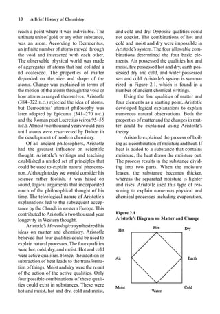 10 A Brief History of Chemistry
reach a point where it was indivisible. The
ultimate unit of gold, or any other substance,
was an atom. According to Democritus,
an inﬁnite number of atoms moved through
the void and interacted with each other.
The observable physical world was made
of aggregates of atoms that had collided a
nd coalesced. The properties of matter
depended on the size and shape of the
atoms. Change was explained in terms of
the motion of the atoms through the void or
how atoms arranged themselves. Aristotle
(384–322 B.C.) rejected the idea of atoms,
but Democritus’ atomist philosophy was
later adopted by Epicurus (341–270 B.C.)
and the Roman poet Lucretius (circa 95–55
B.C.).Almost two thousand years would pass
until atoms were resurrected by Dalton in
the development of modern chemistry.
Of all ancient philosophers, Aristotle
had the greatest inﬂuence on scientiﬁc
thought. Aristotle’s writings and teaching
established a uniﬁed set of principles that
could be used to explain natural phenome-
non. Although today we would consider his
science rather foolish, it was based on
sound, logical arguments that incorporated
much of the philosophical thought of his
time. The teleological nature of Aristotle’s
explanations led to the subsequent accep-
tance by the Church in western Europe. This
contributed to Aristotle’s two thousand year
longevity in Western thought.
Aristotle’s Meterologica synthesized his
ideas on matter and chemistry. Aristotle
believed that four qualities could be used to
explain natural processes. The four qualities
were hot, cold, dry, and moist. Hot and cold
were active qualities. Hence, the addition or
subtraction of heat leads to the transforma-
tion of things. Moist and dry were the result
of the action of the active qualities. Only
four possible combinations of these quali-
ties could exist in substances. These were
hot and moist, hot and dry, cold and moist,
and cold and dry. Opposite qualities could
not coexist. The combinations of hot and
cold and moist and dry were impossible in
Aristotle’s system. The four allowable com-
binations determined the four basic ele-
ments. Air possessed the qualities hot and
moist, ﬁre possessed hot and dry, earth pos-
sessed dry and cold, and water possessed
wet and cold. Aristotle’s system is summa-
rized in Figure 2.1, which is found in a
number of ancient chemical writings.
Using the four qualities of matter and
four elements as a starting point, Aristotle
developed logical explanations to explain
numerous natural observations. Both the
properties of matter and the changes in mat-
ter could be explained using Aristotle’s
theory.
Aristotle explained the process of boil-
ing as a combination of moisture and heat. If
heat is added to a substance that contains
moisture, the heat draws the moisture out.
The process results in the substance divid-
ing into two parts. When the moisture
leaves, the substance becomes thicker,
whereas the separated moisture is lighter
and rises. Aristotle used this type of rea-
soning to explain numerous physical and
chemical processes including evaporation,
Figure 2.1
Aristotle’s Diagram on Matter and Change
 