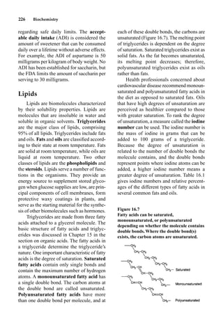 226 Biochemistry
regarding safe daily limits. The accept-
able daily intake (ADI) is considered the
amount of sweetener that can be consumed
daily over a lifetime without adverse effects.
For example, the ADI of aspartame is 50
milligrams per kilogram of body weight. No
ADI has been established for saccharin, but
the FDA limits the amount of saccharin per
serving to 30 milligrams.
Lipids
Lipids are biomolecules characterized
by their solubility properties. Lipids are
molecules that are insoluble in water and
soluble in organic solvents. Triglycerides
are the major class of lipids, comprising
95% of all lipids. Triglycerides include fats
and oils. Fats and oils are classiﬁed accord-
ing to their state at room temperature. Fats
are solid at room temperature, while oils are
liquid at room temperature. Two other
classes of lipids are the phospholipids and
the steroids. Lipids serve a number of func-
tions in the organisms. They provide an
energy source to supplement stored glyco-
gen when glucose supplies are low, are prin-
cipal components of cell membranes, form
protective waxy coatings in plants, and
serve as the starting material for the synthe-
sis of other biomolecules such as hormones.
Triglycerides are made from three fatty
acids attached to a glycerol molecule. The
basic structure of fatty acids and triglyc-
erides was discussed in Chapter 15 in the
section on organic acids. The fatty acids in
a triglyceride determine the triglyceride’s
nature. One important characteristic of fatty
acids is the degree of saturation. Saturated
fatty acids contain only single bonds and
contain the maximum number of hydrogen
atoms. A monounsaturated fatty acid has
a single double bond. The carbon atoms at
the double bond are called unsaturated.
Polyunsaturated fatty acids have more
than one double bond per molecule, and at
each of these double bonds, the carbons are
unsaturated (Figure 16.7). The melting point
of triglycerides is dependent on the degree
of saturation. Saturated triglycerides exist as
solid fats. As the fat becomes unsaturated,
its melting point decreases; therefore,
polyunsaturated triglycerides exist as oils
rather than fats.
Health professionals concerned about
cardiovascular disease recommend monoun-
saturated and polyunsaturated fatty acids in
the diet as opposed to saturated fats. Oils
that have high degrees of unsaturation are
perceived as healthier compared to those
with greater saturation. To rank the degree
of unsaturation, a measure called the iodine
number can be used. The iodine number is
the mass of iodine in grams that can be
added to 100 grams of a triglyceride.
Because the degree of unsaturation is
related to the number of double bonds the
molecule contains, and the double bonds
represent points where iodine atoms can be
added, a higher iodine number means a
greater degree of unsaturation. Table 16.1
gives iodine numbers and relative percent-
ages of the different types of fatty acids in
several common fats and oils.
Figure 16.7
Fatty acids can be saturated,
monounsaturated, or polyunsaturated
depending on whether the molecule contains
double bonds.Where the double bond(s)
exists, the carbon atoms are unsaturated.
 