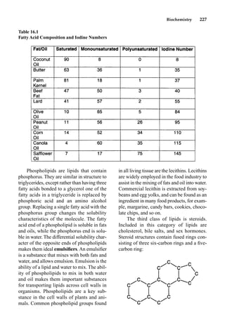 Biochemistry 227
Phospholipids are lipids that contain
phosphorus. They are similar in structure to
triglycerides, except rather than having three
fatty acids bonded to a glycerol one of the
fatty acids in a triglyceride is replaced by
phosphoric acid and an amino alcohol
group. Replacing a single fatty acid with the
phosphorus group changes the solubility
characteristics of the molecule. The fatty
acid end of a phospholipid is soluble in fats
and oils, while the phosphorus end is solu-
ble in water. The differential solubility char-
acter of the opposite ends of phospholipids
makes them ideal emulsiﬁers. An emulsiﬁer
is a substance that mixes with both fats and
water, and allows emulsion. Emulsion is the
ability of a lipid and water to mix. The abil-
ity of phospholipids to mix in both water
and oil makes them important substances
for transporting lipids across cell walls in
organisms. Phospholipids are a key sub-
stance in the cell walls of plants and ani-
mals. Common phospholipid groups found
in all living tissue are the lecithins. Lecithins
are widely employed in the food industry to
assist in the mixing of fats and oil into water.
Commercial lecithin is extracted from soy-
beans and egg yolks, and can be found as an
ingredient in many food products, for exam-
ple, margarine, candy bars, cookies, choco-
late chips, and so on.
The third class of lipids is steroids.
Included in this category of lipids are
cholesterol, bile salts, and sex hormones.
Steroid structures contain fused rings con-
sisting of three six-carbon rings and a ﬁve-
carbon ring:
Table 16.1
Fatty Acid Composition and Iodine Numbers
 