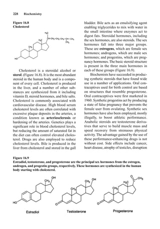 228 Biochemistry
Cholesterol is a steroidal alcohol or
sterol. (Figure 16.8). It is the most abundant
steroid in the human body and is a compo-
nent of every cell. Cholesterol is produced
in the liver, and a number of other sub-
stances are synthesized from it including
vitamin D, steroid hormones, and bile salts.
Cholesterol is commonly associated with
cardiovascular disease. High blood serum
cholesterol levels are often correlated with
excessive plaque deposits in the arteries, a
condition known as arteriosclerosis or
hardening of the arteries. Genetics plays a
signiﬁcant role in blood cholesterol levels,
but reducing the amount of saturated fat in
the diet can often control elevated choles-
terol. Drugs are also employed to reduce
cholesterol levels. Bile is produced in the
liver from cholesterol and stored in the gall
bladder. Bile acts as an emulsifying agent
enabling triglycerides to mix with water in
the small intestine where enzymes act to
digest fats. Steroidal hormones, including
the sex hormones, are also steroids. The sex
hormones fall into three major groups.
These are estrogens, which are female sex
hormones; androgens, which are male sex
hormones; and progestins, which are preg-
nancy hormones. The basic steroid structure
is present in the three main hormones in
each of these groups (Figure 16.9).
Biochemists have succeeded in produc-
ing synthetic steroids that have found wide
use in a number of applications. Oral con-
traceptives used for birth control are based
on structures that resemble progesterone.
Oral contraceptives were ﬁrst marketed in
1960. Synthetic progestins act by producing
a state of false pregnancy that prevents the
female user from ovulating. Synthetic sex
hormones have also been employed, mostly
illegally, to boost athletic performance.
Anabolic steroids are testosterone deriva-
tives that serve to build muscle mass and
speed recovery from strenuous physical
activity. The advantage gained by the use of
these performance-enhancing drugs is not
without cost. Side effects include cancer,
heart disease, atrophy of testicles, disruption
Figure 16.8
Cholesterol
Figure 16.9
Estradiol, testosterone, and progesterone are the principal sex hormones from the estrogen,
androgen, and progestin groups, respectively. These hormones are synthesized in the human
body starting with cholesterol.
 