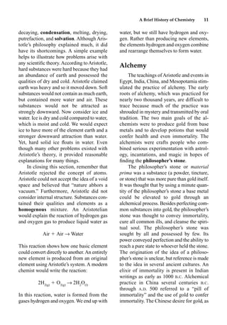 A Brief History of Chemistry 11
decaying, condensation, melting, drying,
putrefaction, and solvation. Although Aris-
totle’s philosophy explained much, it did
have its shortcomings. A simple example
helps to illustrate how problems arise with
any scientiﬁc theory. According to Aristotle,
hard substances were hard because they had
an abundance of earth and possessed the
qualities of dry and cold. Aristotle claimed
earth was heavy and so it moved down. Soft
substances would not contain as much earth,
but contained more water and air. These
substances would not be attracted as
strongly downward. Now consider ice and
water. Ice is dry and cold compared to water,
which is moist and cold. We would expect
ice to have more of the element earth and a
stronger downward attraction than water.
Yet, hard solid ice ﬂoats in water. Even
though many other problems existed with
Aristotle’s theory, it provided reasonable
explanations for many things.
In closing this section, remember that
Aristotle rejected the concept of atoms.
Aristotle could not accept the idea of a void
space and believed that “nature abhors a
vacuum.” Furthermore, Aristotle did not
consider internal structure. Substances con-
tained their qualities and elements as a
homogenous mixture. An Aristotelian
would explain the reaction of hydrogen gas
and oxygen gas to produce liquid water as
Air  Air p Water
This reaction shows how one basic element
could convert directly to another.An entirely
new element is produced from an original
element using Aristotle’s system. A modern
chemist would write the reaction:
+ J
 O J
p 2H
O O
In this reaction, water is formed from the
gases hydrogen and oxygen. We end up with
water, but we still have hydrogen and oxy-
gen. Rather than producing new elements,
the elements hydrogen and oxygen combine
and rearrange themselves to form water.
Alchemy
The teachings of Aristotle and events in
Egypt, India, China, and Mesopotamia stim-
ulated the practice of alchemy. The early
roots of alchemy, which was practiced for
nearly two thousand years, are difficult to
trace because much of the practice was
shrouded in mystery and transmitted by oral
tradition. The two main goals of the al-
chemists were to produce gold from base
metals and to develop potions that would
confer health and even immortality. The
alchemists were crafts people who com-
bined serious experimentation with astrol-
ogy, incantations, and magic in hopes of
ﬁnding the philosopher’s stone.
The philosopher’s stone or material
prima was a substance (a powder, tincture,
or stone) that was more pure than gold itself.
It was thought that by using a minute quan-
tity of the philosopher’s stone a base metal
could be elevated to gold through an
alchemical process. Besides perfecting com-
mon substances into gold, the philosopher’s
stone was thought to convey immortality,
cure all common ills, and cleanse the spiri-
tual soul. The philosopher’s stone was
sought by all and possessed by few. Its
power conveyed perfection and the ability to
reach a pure state to whoever held the stone.
The origination of the idea of a philoso-
pher’s stone is unclear, but reference is made
to the idea in several ancient cultures. An
elixir of immortality is present in Indian
writings as early as 1000 B.C. Alchemical
practice in China several centuries B.C.
through A.D. 500 referred to a “pill of
immortality” and the use of gold to confer
immortality. The Chinese desire for gold, as
 