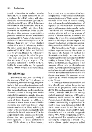 236 Biochemistry
genetic information to produce proteins
from mRNA is called translation. In the
cytoplasm, the mRNA mixes with ribo-
somes and encounters another type of RNA
called transfer RNA or tRNA. Ribosomes
contain tRNA and amino acids. The tRNA
translates the mRNA into three letter
sequences of nucleotides called codons.
Each three letter sequence corresponds to a
particular amino acid. Because there are four
nucleotides (C, G, A, and U), the number of
different codons would be equal to 43
or 64.
Because there are only twenty standard
amino acids, several codons may produce
the same amino acid. For example, the
codons GGU, GGC, GGA, and GGG all
code for glycine. Three of the codons serve
as stop signs to signal the end of the gene.
These stops also serve in some cases to ini-
tiate the start of a gene sequence. The
sequential translation of mRNA by tRNA
builds the amino acids into the approxi-
mately 100,000 proteins in the human body.
Biotechnology
Since Watson and Crick’s discovery of
the structure of DNA in 1953, advances in
biochemistry, molecular biology, and genet-
ics have had tremendous impacts on mod-
ern society. No area has been more affected
than human health and modern medicine.
Scientists continue to develop more precise
methods for recognizing genetic diseases,
and gene therapies hold promise for curing
some of these diseases. In addition to
advances in human health, advances in bio-
chemistry and molecular biology affect
numerous other ﬁelds. These include agri-
culture with genetically engineered plants
and animals, forensics that uses DNA ﬁn-
gerprinting in crime analysis, and bioreme-
diation that uses genetically modiﬁed
microorganisms to clean contaminated
areas. While advances in biotechnology
have created new opportunities, they have
also presented society with difficult choices
concerning the use of this technology. Con-
troversial issues such as human cloning,
stem cell research, and alternative forms of
reproduction such as artiﬁcial insemination
receive wide coverage in the popular media.
These issues will increasingly capture the
public’s attention and provide a source of
debate as further scientiﬁc discoveries are
made as the twenty-ﬁrst century unfolds. To
conclude this chapter, we touch upon a few
modern biochemical applications, empha-
sizing the science behind the applications.
The Human Genome Project is an inter-
national project to identify all the genes in
the nucleus of a human cell. In short, the
Human Genome Project seeks to read the
biochemical blueprint that is responsible for
making a human being. This blueprint,
termed the human genome, consists of the
sequence of base pairs on all 46 chromo-
somes. By mapping the human genome, sci-
entists hope to understand the relationship
between different human characteristics and
diseases and genes. For example, a gene
located on the seventh chromosome carries
cystic ﬁbrosis.
A technique that has revolutionized the
ﬁeld of molecular biology during the last
decade is the polymerase chain reaction
(PCR). This method, conceived by Kary B.
Mullis (1944–) in 1983, involves making
multiple copies of fragments of DNA in a
short time. Mullis received the 1993 Nobel
Prize in chemistry for his work. PCR mim-
ics DNA’s natural ability to replicate itself. It
involves three basic steps conducted at dif-
ferent temperatures. In the ﬁrst step, a
mixture of DNA and other basic PCR ingre-
dients is heated in a test tube to approxi-
mately 90°C. At this temperature, the DNA
strands unwind. The second step involves
lowering the temperature to around 55°C,
which allows special enzymes called
 