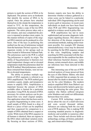 Biochemistry 237
primers to mark the section of DNA to be
duplicated. The primers serve as bookends
that identify the section of DNA to be
copied. Once the primers have attached
themselves to the strand, the temperature is
raised to 75°C. At this temperature, the
polymerase makes a copy of the two DNA
segments. The entire process takes only a
few minutes, and once completed the pro-
cess is repeated to produce more copies. In
this manner millions of copies of the origi-
nal DNA material can be produced in a few
hours. One of the keys in perfecting this
method was the use of polymerase isolated
from the bacterium Thermus aquaticus. This
organism resides in hot springs such as
those located in Yellowstone National Park.
The polymerase used in the PCR is called
Taq polymerase to signify its origin. The
ability of Taq polymerase to function over
rapid temperature changes and at elevated
temperatures made this polymerase ideal for
the PCR method. Most polymerases, such as
those extracted from humans, were not sta-
ble at elevated temperatures.
The ability to produce multiple seg-
ments of DNA segments is referred to as
DNA ampliﬁcation. The PCR method gave
scientists a quick, simple, and inexpensive
means to amplify DNA. Ampliﬁcation is
important because the amount of DNA
available often is limited for a particular
procedure. Using PCR, the amount of DNA
necessary for certain analyses can be pro-
duced from very small original samples.
One application where this has been used is
in genetic ﬁngerprinting in crime cases. A
small sample of DNA found in a drop of
blood or a piece of hair can be ampliﬁed,
and then sequenced for comparison to a
sample of DNA obtained from a suspect or
victim. While most of the DNA sequence in
all humans is identical, there are regions in
the DNA where individual variation exists.
By focusing on these sections of DNA,
forensic experts now have the ability to
determine whether evidence gathered at a
crime scene can be linked to a particular
individual. DNA ﬁngerprinting can be used
to prove guilt or innocence; in recent years
individuals on death row have been freed
when PCR and DNA ﬁngerprinting was
applied to evidence saved in police ﬁles.
PCR ampliﬁcation has led to more
sophisticated and accurate diagnostic tech-
niques regarding diseases. This allows ear-
lier detection of the disease compared to
conventional methods, making earlier treat-
ment possible. For example HIV (human
immunodeﬁciency virus) may be detected
by searching for the DNA sequence unique
to this virus. Amplifying samples and
searching for DNA associated with the bac-
teria responsible for the condition has iden-
tiﬁed infectious bacterial diseases. Lyme
disease, certain stomach ulcers, and middle
ear infections have been detected in this
manner.
One interesting case of the use of PCR
involved analysis of tissue preserved from
the eyes of John Dalton. Dalton, who died
in 1844, requested that an autopsy be con-
ducted after his death to determine the rea-
son for his color blindness. The modern
analysis ampliﬁed DNA from Dalton’s eye
tissue and discovered he lacked a gene nec-
essary for detecting the color green. This
explains why Dalton suffered red-green
color blindness and could not differentiate
between these two colors.
Current PCR technology requires a
device about the size of a small television
and costs several thousand dollars.
Advances are reducing both the size and
cost of PCR analyses. This is making PCR
screening standard practice in diagnostic
medicine and available in numerous other
areas. These include such diverse ﬁelds as
archaeology, ecology, art history, paleontol-
ogy, and conservation biology.
 