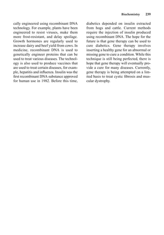 Biochemistry 239
cally engineered using recombinant DNA
technology. For example, plants have been
engineered to resist viruses, make them
more frost-resistant, and delay spoilage.
Growth hormones are regularly used to
increase dairy and beef yield from cows. In
medicine, recombinant DNA is used to
genetically engineer proteins that can be
used to treat various diseases. The technol-
ogy is also used to produce vaccines that
are used to treat certain diseases, for exam-
ple, hepatitis and inﬂuenza. Insulin was the
ﬁrst recombinant DNA substance approved
for human use in 1982. Before this time,
diabetics depended on insulin extracted
from hogs and cattle. Current methods
require the injection of insulin produced
using recombinant DNA. The hope for the
future is that gene therapy can be used to
cure diabetics. Gene therapy involves
inserting a healthy gene for an abnormal or
missing gene to cure a condition. While this
technique is still being perfected, there is
hope that gene therapy will eventually pro-
vide a cure for many diseases. Currently,
gene therapy is being attempted on a lim-
ited basis to treat cystic ﬁbrosis and mus-
cular dystrophy.
 