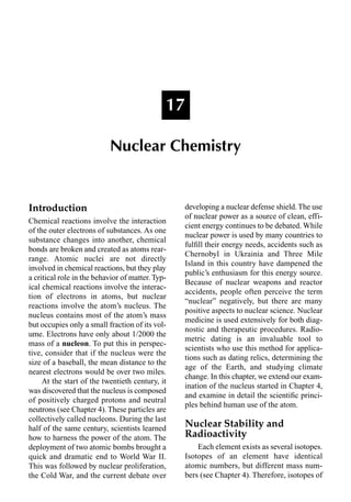 Introduction
Chemical reactions involve the interaction
of the outer electrons of substances. As one
substance changes into another, chemical
bonds are broken and created as atoms rear-
range. Atomic nuclei are not directly
involved in chemical reactions, but they play
a critical role in the behavior of matter. Typ-
ical chemical reactions involve the interac-
tion of electrons in atoms, but nuclear
reactions involve the atom’s nucleus. The
nucleus contains most of the atom’s mass
but occupies only a small fraction of its vol-
ume. Electrons have only about 1/2000 the
mass of a nucleon. To put this in perspec-
tive, consider that if the nucleus were the
size of a baseball, the mean distance to the
nearest electrons would be over two miles.
At the start of the twentieth century, it
was discovered that the nucleus is composed
of positively charged protons and neutral
neutrons (see Chapter 4). These particles are
collectively called nucleons. During the last
half of the same century, scientists learned
how to harness the power of the atom. The
deployment of two atomic bombs brought a
quick and dramatic end to World War II.
This was followed by nuclear proliferation,
the Cold War, and the current debate over
developing a nuclear defense shield. The use
of nuclear power as a source of clean, effi-
cient energy continues to be debated. While
nuclear power is used by many countries to
fulﬁll their energy needs, accidents such as
Chernobyl in Ukrainia and Three Mile
Island in this country have dampened the
public’s enthusiasm for this energy source.
Because of nuclear weapons and reactor
accidents, people often perceive the term
“nuclear” negatively, but there are many
positive aspects to nuclear science. Nuclear
medicine is used extensively for both diag-
nostic and therapeutic procedures. Radio-
metric dating is an invaluable tool to
scientists who use this method for applica-
tions such as dating relics, determining the
age of the Earth, and studying climate
change. In this chapter, we extend our exam-
ination of the nucleus started in Chapter 4,
and examine in detail the scientiﬁc princi-
ples behind human use of the atom.
Nuclear Stability and
Radioactivity
Each element exists as several isotopes.
Isotopes of an element have identical
atomic numbers, but different mass num-
bers (see Chapter 4). Therefore, isotopes of
17
Nuclear Chemistry
 