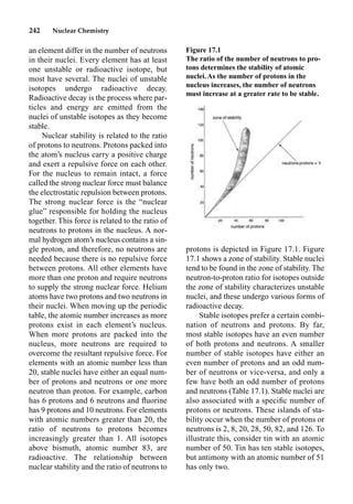 242 Nuclear Chemistry
an element differ in the number of neutrons
in their nuclei. Every element has at least
one unstable or radioactive isotope, but
most have several. The nuclei of unstable
isotopes undergo radioactive decay.
Radioactive decay is the process where par-
ticles and energy are emitted from the
nuclei of unstable isotopes as they become
stable.
Nuclear stability is related to the ratio
of protons to neutrons. Protons packed into
the atom’s nucleus carry a positive charge
and exert a repulsive force on each other.
For the nucleus to remain intact, a force
called the strong nuclear force must balance
the electrostatic repulsion between protons.
The strong nuclear force is the “nuclear
glue” responsible for holding the nucleus
together. This force is related to the ratio of
neutrons to protons in the nucleus. A nor-
mal hydrogen atom’s nucleus contains a sin-
gle proton, and therefore, no neutrons are
needed because there is no repulsive force
between protons. All other elements have
more than one proton and require neutrons
to supply the strong nuclear force. Helium
atoms have two protons and two neutrons in
their nuclei. When moving up the periodic
table, the atomic number increases as more
protons exist in each element’s nucleus.
When more protons are packed into the
nucleus, more neutrons are required to
overcome the resultant repulsive force. For
elements with an atomic number less than
20, stable nuclei have either an equal num-
ber of protons and neutrons or one more
neutron than proton. For example, carbon
has 6 protons and 6 neutrons and ﬂuorine
has 9 protons and 10 neutrons. For elements
with atomic numbers greater than 20, the
ratio of neutrons to protons becomes
increasingly greater than 1. All isotopes
above bismuth, atomic number 83, are
radioactive. The relationship between
nuclear stability and the ratio of neutrons to
protons is depicted in Figure 17.1. Figure
17.1 shows a zone of stability. Stable nuclei
tend to be found in the zone of stability. The
neutron-to-proton ratio for isotopes outside
the zone of stability characterizes unstable
nuclei, and these undergo various forms of
radioactive decay.
Stable isotopes prefer a certain combi-
nation of neutrons and protons. By far,
most stable isotopes have an even number
of both protons and neutrons. A smaller
number of stable isotopes have either an
even number of protons and an odd num-
ber of neutrons or vice-versa, and only a
few have both an odd number of protons
and neutrons (Table 17.1). Stable nuclei are
also associated with a speciﬁc number of
protons or neutrons. These islands of sta-
bility occur when the number of protons or
neutrons is 2, 8, 20, 28, 50, 82, and 126. To
illustrate this, consider tin with an atomic
number of 50. Tin has ten stable isotopes,
but antimony with an atomic number of 51
has only two.
Figure 17.1
The ratio of the number of neutrons to pro-
tons determines the stability of atomic
nuclei.As the number of protons in the
nucleus increases, the number of neutrons
must increase at a greater rate to be stable.
 
