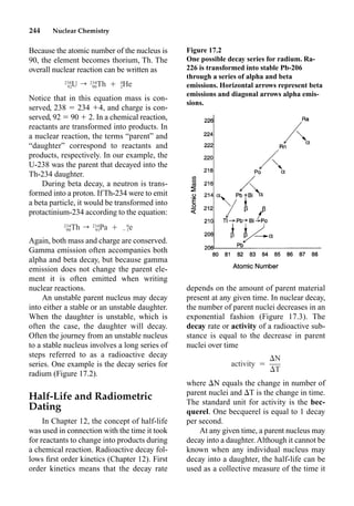 244 Nuclear Chemistry
Because the atomic number of the nucleus is
90, the element becomes thorium, Th. The
overall nuclear reaction can be written as
Notice that in this equation mass is con-
served, 238  234 4, and charge is con-
served, 92  90  2. In a chemical reaction,
reactants are transformed into products. In
a nuclear reaction, the terms “parent” and
“daughter” correspond to reactants and
products, respectively. In our example, the
U-238 was the parent that decayed into the
Th-234 daughter.
During beta decay, a neutron is trans-
formed into a proton. If Th-234 were to emit
a beta particle, it would be transformed into
protactinium-234 according to the equation:
Again, both mass and charge are conserved.
Gamma emission often accompanies both
alpha and beta decay, but because gamma
emission does not change the parent ele-
ment it is often emitted when writing
nuclear reactions.
An unstable parent nucleus may decay
into either a stable or an unstable daughter.
When the daughter is unstable, which is
often the case, the daughter will decay.
Often the journey from an unstable nucleus
to a stable nucleus involves a long series of
steps referred to as a radioactive decay
series. One example is the decay series for
radium (Figure 17.2).
Half-Life and Radiometric
Dating
In Chapter 12, the concept of half-life
was used in connection with the time it took
for reactants to change into products during
a chemical reaction. Radioactive decay fol-
lows ﬁrst order kinetics (Chapter 12). First
order kinetics means that the decay rate
depends on the amount of parent material
present at any given time. In nuclear decay,
the number of parent nuclei decreases in an
exponential fashion (Figure 17.3). The
decay rate or activity of a radioactive sub-
stance is equal to the decrease in parent
nuclei over time
where N equals the change in number of
parent nuclei and T is the change in time.
The standard unit for activity is the bec-
querel. One becquerel is equal to 1 decay
per second.
At any given time, a parent nucleus may
decay into a daughter. Although it cannot be
known when any individual nucleus may
decay into a daughter, the half-life can be
used as a collective measure of the time it
238 234 4
U r Th Ⳮ He
92 90 2
234 234 0
Th r Pa Ⳮ e
90 91 ⳮ1
N
activity ⳱
T
Figure 17.2
One possible decay series for radium. Ra-
226 is transformed into stable Pb-206
through a series of alpha and beta
emissions. Horizontal arrows represent beta
emissions and diagonal arrows alpha emis-
sions.
 