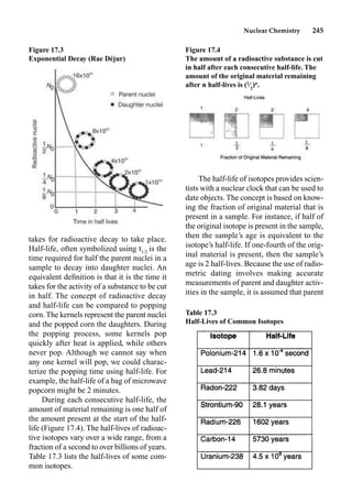 Nuclear Chemistry 245
takes for radioactive decay to take place.
Half-life, often symbolized using t1/2 is the
time required for half the parent nuclei in a
sample to decay into daughter nuclei. An
equivalent deﬁnition is that it is the time it
takes for the activity of a substance to be cut
in half. The concept of radioactive decay
and half-life can be compared to popping
corn. The kernels represent the parent nuclei
and the popped corn the daughters. During
the popping process, some kernels pop
quickly after heat is applied, while others
never pop. Although we cannot say when
any one kernel will pop, we could charac-
terize the popping time using half-life. For
example, the half-life of a bag of microwave
popcorn might be 2 minutes.
During each consecutive half-life, the
amount of material remaining is one half of
the amount present at the start of the half-
life (Figure 17.4). The half-lives of radioac-
tive isotopes vary over a wide range, from a
fraction of a second to over billions of years.
Table 17.3 lists the half-lives of some com-
mon isotopes.
The half-life of isotopes provides scien-
tists with a nuclear clock that can be used to
date objects. The concept is based on know-
ing the fraction of original material that is
present in a sample. For instance, if half of
the original isotope is present in the sample,
then the sample’s age is equivalent to the
isotope’s half-life. If one-fourth of the orig-
inal material is present, then the sample’s
age is 2 half-lives. Because the use of radio-
metric dating involves making accurate
measurements of parent and daughter activ-
ities in the sample, it is assumed that parent
Figure 17.3
Exponential Decay (Rae Déjur)
Figure 17.4
The amount of a radioactive substance is cut
in half after each consecutive half-life. The
amount of the original material remaining
after n half-lives is (1
⁄2
)n
.
Table 17.3
Half-Lives of Common Isotopes
 