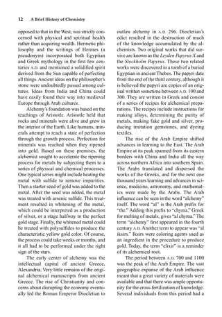 12 A Brief History of Chemistry
opposed to that in the West, was strictly con-
cerned with physical and spiritual health
rather than acquiring wealth. Hermetic phi-
losophy and the writings of Hermes (a
pseudonym) incorporated both Egyptian
and Greek mythology in the ﬁrst few cen-
turies A.D. and mentioned a solidiﬁed spirit
derived from the Sun capable of perfecting
all things.Ancient ideas on the philosopher’s
stone were undoubtedly passed among cul-
tures. Ideas from India and China could
have easily found their way into medieval
Europe through Arab cultures.
Alchemy’s foundation was based on the
teachings of Aristotle. Aristotle held that
rocks and minerals were alive and grew in
the interior of the Earth. Like humans, min-
erals attempt to reach a state of perfection
through the growth process. Perfection for
minerals was reached when they ripened
into gold. Based on these premises, the
alchemist sought to accelerate the ripening
process for metals by subjecting them to a
series of physical and chemical processes.
One typical series might include heating the
metal with sulﬁde to remove impurities.
Then a starter seed of gold was added to the
metal. After the seed was added, the metal
was treated with arsenic sulﬁde. This treat-
ment resulted in whitening of the metal,
which could be interpreted as a production
of silver, or a stage halfway to the perfect
gold stage. Finally, the whitened metal could
be treated with polysulﬁdes to produce the
characteristic yellow gold color. Of course,
the process could take weeks or months, and
it all had to be performed under the right
sign of the stars.
The early center of alchemy was the
intellectual capital of ancient Greece,
Alexandria. Very little remains of the origi-
nal alchemical manuscripts from ancient
Greece. The rise of Christianity and con-
cerns about disrupting the economy eventu-
ally led the Roman Emperor Diocletian to
outlaw alchemy in A.D. 296. Diocletian’s
edict resulted in the destruction of much
of the knowledge accumulated by the al-
chemists. Two original works that did sur-
vive are known as the Leyden Papyrus X and
the Stockholm Papyrus. These two related
works were discovered in a tomb of a buried
Egyptian in ancient Thebes. The papyri date
from the end of the third century, although it
is believed the papyri are copies of an orig-
inal written sometime between A.D. 100 and
300. They are written in Greek and consist
of a series of recipes for alchemical prepa-
rations. The recipes include instructions for
making alloys, determining the purity of
metals, making fake gold and silver, pro-
ducing imitation gemstones, and dyeing
textiles.
The rise of the Arab Empire shifted
advances in learning to the East. The Arab
Empire at its peak spanned from its eastern
borders with China and India all the way
across northern Africa into southern Spain.
The Arabs translated and dispersed the
works of the Greeks, and for the next one
thousand years learning and advances in sci-
ence, medicine, astronomy, and mathemat-
ics were made by the Arabs. The Arab
inﬂuence can be seen in the word “alchemy”
itself. The word “al” is the Arab preﬁx for
“the.” Adding this preﬁx to “chyma,” Greek
for melting of metals, gives “al chyma.” The
term “alchemy” ﬁrst appeared in the fourth
century A.D. Another term to appear was “al
iksirs.” Iksirs were coloring agents used as
an ingredient in the procedure to produce
gold. Today, the term “elixir” is a reminder
of its alchemical root.
The period between A.D. 700 and 1100
was the peak of the Arab Empire. The vast
geographic expanse of the Arab inﬂuence
meant that a great variety of materials were
available and that there was ample opportu-
nity for the cross-fertilization of knowledge.
Several individuals from this period had a
 