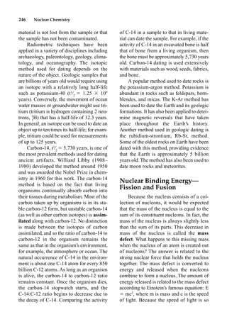 246 Nuclear Chemistry
material is not lost from the sample or that
the sample has not been contaminated.
Radiometric techniques have been
applied in a variety of disciplines including
archaeology, paleontology, geology, clima-
tology, and oceanography. The isotopic
method used for dating depends on the
nature of the object. Geologic samples that
are billions of years old would require using
an isotope with a relatively long half-life
such as potassium-40 (t1
⁄2
 1.25  109
years). Conversely, the movement of ocean
water masses or groundwater might use tri-
tium (tritium is hydrogen containing 2 neu-
trons, 3
1
H) that has a half-life of 12.3 years.
In general, an isotope can be used to date an
object up to ten times its half-life; for exam-
ple, tritium could be used for measurements
of up to 125 years.
Carbon-14, t1
⁄2
 5,730 years, is one of
the most prevalent methods used for dating
ancient artifacts. Williard Libby (1908–
1980) developed the method around 1950
and was awarded the Nobel Prize in chem-
istry in 1960 for this work. The carbon-14
method is based on the fact that living
organisms continually absorb carbon into
their tissues during metabolism. Most of the
carbon taken up by organisms is in its sta-
ble carbon-12 form, but unstable carbon-14
(as well as other carbon isotopes) is assim-
ilated along with carbon-12. No distinction
is made between the isotopes of carbon
assimilated, and so the ratio of carbon-14 to
carbon-12 in the organism remains the
same as that in the organism’s environment,
for example, the atmosphere or ocean. The
natural occurrence of C-14 in the environ-
ment is about one C-14 atom for every 850
billion C-12 atoms. As long as an organism
is alive, the carbon-14 to carbon-12 ratio
remains constant. Once the organism dies,
the carbon-14 stopwatch starts, and the
C-14:C-12 ratio begins to decrease due to
the decay of C-14. Comparing the activity
of C-14 in a sample to that in living mate-
rial can date the sample. For example, if the
activity of C-14 in an excavated bone is half
that of bone from a living organism, then
the bone must be approximately 5,730 years
old. Carbon-14 dating is used extensively
with materials such as wood, seeds, fabrics,
and bone.
A popular method used to date rocks is
the potassium-argon method. Potassium is
abundant in rocks such as feldspars, horn-
blendes, and micas. The K-Ar method has
been used to date the Earth and its geologic
formations. It has also been applied to deter-
mine magnetic reversals that have taken
place throughout the Earth’s history.
Another method used in geologic dating is
the rubidium-strontium, Rb-Sr, method.
Some of the oldest rocks on Earth have been
dated with this method, providing evidence
that the Earth is approximately 5 billion
years old. The method has also been used to
date moon rocks and meteorites.
Nuclear Binding Energy—
Fission and Fusion
Because the nucleus consists of a col-
lection of nucleons, it would be expected
that the mass of the nucleus is equal to the
sum of its constituent nucleons. In fact, the
mass of the nucleus is always slightly less
than the sum of its parts. This decrease in
mass of the nucleus is called the mass
defect. What happens to this missing mass
when the nucleus of an atom is created out
of nucleons? The answer is related to the
strong nuclear force that holds the nucleus
together. The mass defect is converted to
energy and released when the nucleons
combine to form a nucleus. The amount of
energy released is related to the mass defect
according to Einstein’s famous equation: E
 mc2
, where m is mass and c is the speed
of light. Because the speed of light is so
 