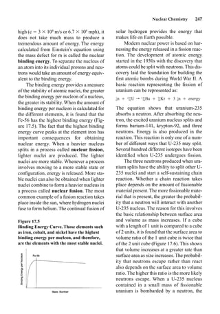 Nuclear Chemistry 247
high (c  3  108
m/s or 6.7  108
mph), it
does not take much mass to produce a
tremendous amount of energy. The energy
calculated from Einstein’s equation using
the mass defect for m is called the nuclear
binding energy. To separate the nucleus of
an atom into its individual protons and neu-
trons would take an amount of energy equiv-
alent to the binding energy.
The binding energy provides a measure
of the stability of atomic nuclei, the greater
the binding energy per nucleon of a nucleus,
the greater its stability. When the amount of
binding energy per nucleon is calculated for
the different elements, it is found that the
Fe-56 has the highest binding energy (Fig-
ure 17.5). The fact that the highest binding
energy curve peaks at the element iron has
important consequences for obtaining
nuclear energy. When a heavier nucleus
splits in a process called nuclear ﬁssion,
lighter nuclei are produced. The lighter
nuclei are more stable. Whenever a process
involves moving to a more stable state or
conﬁguration, energy is released. More sta-
ble nuclei can also be obtained when lighter
nuclei combine to form a heavier nucleus in
a process called nuclear fusion. The most
common example of a fusion reaction takes
place inside the sun, where hydrogen nuclei
fuse to form helium. The continual fusion of
solar hydrogen provides the energy that
makes life on Earth possible.
Modern nuclear power is based on har-
nessing the energy released in a ﬁssion reac-
tion. The development of atomic energy
started in the 1930s with the discovery that
atoms could be split with neutrons. This dis-
covery laid the foundation for building the
ﬁrst atomic bombs during World War II. A
basic reaction representing the ﬁssion of
uranium can be represented as:
The equation shows that uranium-235
absorbs a neutron. After absorbing the neu-
tron, the excited uranium nucleus splits and
forms barium-141, krypton-92, and three
neutrons. Energy is also produced in the
reaction. This reaction is only one of a num-
ber of different ways that U-235 may split.
Several hundred different isotopes have been
identiﬁed when U-235 undergoes ﬁssion.
The three neutrons produced when ura-
nium splits have the ability to split other U-
235 nuclei and start a self-sustaining chain
reaction. Whether a chain reaction takes
place depends on the amount of ﬁssionable
material present. The more ﬁssionable mate-
rial that is present, the greater the probabil-
ity that a neutron will interact with another
U-235 nucleus. The reason for this involves
the basic relationship between surface area
and volume as mass increases. If a cube
with a length of 1 unit is compared to a cube
of 2 units, it is found that the surface area to
volume ratio of the 1 unit cube is twice that
of the 2 unit cube (Figure 17.6). This shows
that volume increases at a greater rate than
surface area as size increases. The probabil-
ity that neutrons escape rather than react
also depends on the surface area to volume
ratio. The higher this ratio is the more likely
neutrons escape. When a U-235 nucleus
contained in a small mass of ﬁssionable
uranium is bombarded by a neutron, the
Figure 17.5
Binding Energy Curve. Those elements such
as iron, cobalt, and nickel have the highest
binding energy per nucleon, and therefore,
are the elements with the most stable nuclei.
1 235 141 92 1
n Ⳮ U r Ba Ⳮ Kr Ⳮ 3 n Ⳮ energy
0 92 56 36 0
 