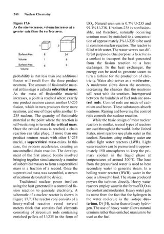 248 Nuclear Chemistry
probability is that less than one additional
ﬁssion will result from the three product
neutrons. The amount of ﬁssionable mate-
rial at this stage is called a subcritical mass.
As the mass of ﬁssionable material
increases, a point is reached where exactly
one product neutron causes another U-235
ﬁssion, which in turn produces three more
neutrons, and one of these splits another U-
235 nucleus. The quantity of ﬁssionable
material at the point where the reaction is
self-sustaining is termed the critical mass.
Once the critical mass is reached, a chain
reaction can take place. If more than one
product neutron reacts with other U-235
nuclei, a supercritical mass exists. In this
case, the process accelerates, creating an
uncontrolled chain reaction. The develop-
ment of the ﬁrst atomic bombs involved
bringing together simultaneously a number
of subcritical masses to form a supercritical
mass in a fraction of a second. Once the
supercritical mass was assembled, a stream
of neutrons detonated the device.
Traditional nuclear power involves
using the heat generated in a controlled ﬁs-
sion reaction to generate electricity. A
schematic of a nuclear reactor is shown in
Figure 17.7. The reactor core consists of a
heavy-walled reaction vessel several
meters thick that contains fuel elements
consisting of zirconium rods containing
enriched pellets of U-235 in the form of
UO2
. Natural uranium is 0.7% U-235 and
99.3% U-238. Uranium-238 is nonﬁssion-
able, and therefore, naturally occurring
uranium must be enriched to a concentra-
tion of approximately 3% U-235 to be used
in common nuclear reactors. The reactor is
ﬁlled with water. The water serves two dif-
ferent purposes. One purpose is to serve as
a coolant to transport the heat generated
from the ﬁssion reaction to a heat
exchanger. In the heat exchanger, the
energy can be used to generate steam to
turn a turbine for the production of elec-
tricity. Water also serves as a moderator.
A moderator slows down the neutrons,
increasing the chances that the neutrons
will react with the uranium. Interspersed
between the hundreds of fuel rods are con-
trol rods. Control rods are made of cad-
mium and boron. These substances absorb
neutrons. Raising and lowering the control
rods controls the nuclear reaction.
While the basic design of most nuclear
reactors is similar, several types of reactors
are used throughout the world. In the United
States, most reactors use plain water as the
coolant. Reactors using ordinary water are
called light water reactors (LWR). Light
water reactors can be pressurized to approx-
imately 150 atmospheres to keep the pri-
mary coolant in the liquid phase at
temperatures of around 300°C. The heat
from the pressurized water is used to heat
secondary water to generate steam. In a
boiling water reactor (BWR), water in the
core is allowed to boil. The steam produced
powers the turbines directly. Heavy water
reactors employ water in the form of D2
O as
the coolant and moderator. Heavy water gets
its name from the fact that the hydrogen in
the water molecule is the isotope deu-
terium, D (2
1
H), rather than ordinary hydro-
gen. The use of heavy water allows natural
uranium rather than enriched uranium to be
used as the fuel.
Figure 17.6
As the size increases, volume increases at a
greater rate than the surface area.
 