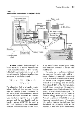 Nuclear Chemistry 249
Breeder reactors were developed to
utilize the 97% of natural uranium that
occurs as nonﬁssionable U-238. The idea
behind a breeder reactor is to convert U-238
into a ﬁssionable fuel material, plutonium.
A reaction to breed plutonium is
The plutonium fuel in a breeder reactor
behaves differently than uranium. Fast neu-
trons are required to split plutonium. For
this reason, water cannot be used in breeder
reactors because it moderates the neutrons.
Liquid sodium is typically used in breeder
reactors, and the term liquid metal fast
breeder reactor (LMFBR) is used to
describe it. One of the controversies associ-
ated with the breeder reactor is that it results
in the production of weapon grade pluto-
nium and could contribute to nuclear arms
proliferation.
The world use of nuclear power to sup-
ply a nation’s electricity varies widely by
country. France, for example, gets around
75% of its electricity from nuclear power,
and several other European countries get
over half of their energy from this source.
Approximately 20% of the electricity in the
United States comes from 103 operating
nuclear power plants. Nuclear is second only
to coal, 50%, and ahead of natural gas, 15%,
hydropower, 8%, and oil, 3%, as a source of
electrical energy. Although once hailed by
President Eisenhower in the 1950s as a safe,
clean, and economical source of power, the
U.S. nuclear industry has fallen on hard
times in the last twenty-ﬁve years. Nuclear
accidents atThree Mile Island, Pennsylvania,
Figure 17.7
Schematic of Nuclear Power Plant (Rae Déjur)
238 1 239 239 0
U Ⳮ n r U r Np Ⳮ e
92 0 92 93 ⳮ1
239 0
r Pu Ⳮ e
94 ⳮ1
 