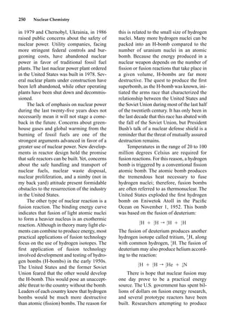 250 Nuclear Chemistry
this is related to the small size of hydrogen
nuclei. Many more hydrogen nuclei can be
packed into an H-bomb compared to the
number of uranium nuclei in an atomic
bomb. Because the energy produced in a
nuclear weapon depends on the number of
ﬁssion or fusion reactions that take place in
a given volume, H-bombs are far more
destructive. The quest to produce the ﬁrst
superbomb, as the H-bomb was known, ini-
tiated the arms race that characterized the
relationship between the United States and
the Soviet Union during most of the last half
of the twentieth century. It has only been in
the last decade that this race has abated with
the fall of the Soviet Union, but President
Bush’s talk of a nuclear defense shield is a
reminder that the threat of mutually assured
destruction remains.
Temperatures in the range of 20 to 100
million degrees Celsius are required for
fusion reactions. For this reason, a hydrogen
bomb is triggered by a conventional ﬁssion
atomic bomb. The atomic bomb produces
the tremendous heat necessary to fuse
hydrogen nuclei; therefore, fusion bombs
are often referred to as thermonuclear. The
United States exploded the ﬁrst hydrogen
bomb on Eniwetok Atoll in the Paciﬁc
Ocean on November 1, 1952. This bomb
was based on the fusion of deuterium:
The fusion of deuterium produces another
hydrogen isotope called tritium, 3
1
H, along
with common hydrogen, 1
1
H. The fusion of
deuterium may also produce helium accord-
ing to the reaction:
There is hope that nuclear fusion may
one day prove to be a practical energy
source. The U.S. government has spent bil-
lions of dollars on fusion energy research,
and several prototype reactors have been
built. Researchers attempting to produce
in 1979 and Chernobyl, Ukrainia, in 1986
raised public concerns about the safety of
nuclear power. Utility companies, facing
more stringent federal controls and bur-
geoning costs, have abandoned nuclear
power in favor of traditional fossil fuel
plants. The last nuclear power plant ordered
in the United States was built in 1978. Sev-
eral nuclear plants under construction have
been left abandoned, while other operating
plants have been shut down and decommis-
sioned.
The lack of emphasis on nuclear power
during the last twenty-ﬁve years does not
necessarily mean it will not stage a come-
back in the future. Concerns about green-
house gases and global warming from the
burning of fossil fuels are one of the
strongest arguments advanced in favor of a
greater use of nuclear power. New develop-
ments in reactor design hold the promise
that safe reactors can be built.Yet, concerns
about the safe handling and transport of
nuclear fuels, nuclear waste disposal,
nuclear proliferation, and a nimby (not in
my back yard) attitude present formidable
obstacles to the resurrection of the industry
in the United States.
The other type of nuclear reaction is a
fusion reaction. The binding energy curve
indicates that fusion of light atomic nuclei
to form a heavier nucleus is an exothermic
reaction. Although in theory many light ele-
ments can combine to produce energy, most
practical applications of fusion technology
focus on the use of hydrogen isotopes. The
ﬁrst application of fusion technology
involved development and testing of hydro-
gen bombs (H-bombs) in the early 1950s.
The United States and the former Soviet
Union feared that the other would develop
the H-bomb. This would pose an unaccept-
able threat to the country without the bomb.
Leaders of each country knew that hydrogen
bombs would be much more destructive
than atomic (ﬁssion) bombs. The reason for
2 2 3 1
H Ⳮ H r H Ⳮ H
1 1 1 1
2 2 3 1
H Ⳮ H r He Ⳮ N
1 1 2 0
 
