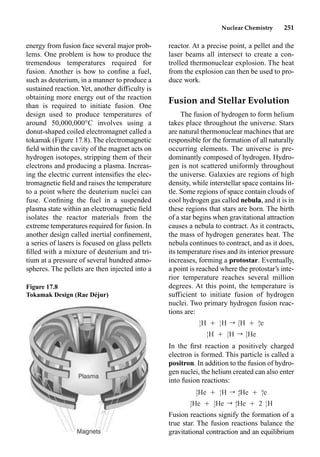Nuclear Chemistry 251
reactor. At a precise point, a pellet and the
laser beams all intersect to create a con-
trolled thermonuclear explosion. The heat
from the explosion can then be used to pro-
duce work.
Fusion and Stellar Evolution
The fusion of hydrogen to form helium
takes place throughout the universe. Stars
are natural thermonuclear machines that are
responsible for the formation of all naturally
occurring elements. The universe is pre-
dominantly composed of hydrogen. Hydro-
gen is not scattered uniformly throughout
the universe. Galaxies are regions of high
density, while interstellar space contains lit-
tle. Some regions of space contain clouds of
cool hydrogen gas called nebula, and it is in
these regions that stars are born. The birth
of a star begins when gravitational attraction
causes a nebula to contract. As it contracts,
the mass of hydrogen generates heat. The
nebula continues to contract, and as it does,
its temperature rises and its interior pressure
increases, forming a protostar. Eventually,
a point is reached where the protostar’s inte-
rior temperature reaches several million
degrees. At this point, the temperature is
sufficient to initiate fusion of hydrogen
nuclei. Two primary hydrogen fusion reac-
tions are:
In the ﬁrst reaction a positively charged
electron is formed. This particle is called a
positron. In addition to the fusion of hydro-
gen nuclei, the helium created can also enter
into fusion reactions:
Fusion reactions signify the formation of a
true star. The fusion reactions balance the
gravitational contraction and an equilibrium
energy from fusion face several major prob-
lems. One problem is how to produce the
tremendous temperatures required for
fusion. Another is how to conﬁne a fuel,
such as deuterium, in a manner to produce a
sustained reaction. Yet, another difficulty is
obtaining more energy out of the reaction
than is required to initiate fusion. One
design used to produce temperatures of
around 50,000,000°C involves using a
donut-shaped coiled electromagnet called a
tokamak (Figure 17.8). The electromagnetic
ﬁeld within the cavity of the magnet acts on
hydrogen isotopes, stripping them of their
electrons and producing a plasma. Increas-
ing the electric current intensiﬁes the elec-
tromagnetic ﬁeld and raises the temperature
to a point where the deuterium nuclei can
fuse. Conﬁning the fuel in a suspended
plasma state within an electromagnetic ﬁeld
isolates the reactor materials from the
extreme temperatures required for fusion. In
another design called inertial conﬁnement,
a series of lasers is focused on glass pellets
ﬁlled with a mixture of deuterium and tri-
tium at a pressure of several hundred atmo-
spheres. The pellets are then injected into a
Figure 17.8
Tokamak Design (Rae Déjur)
1 1 2 0
H Ⳮ H r H Ⳮ e
1 1 1 1
1 2 3
H Ⳮ H r He
1 1 2
3 1 4 0
He Ⳮ H r He Ⳮ e
2 1 2 1
3 3 4 1
He Ⳮ He r He Ⳮ 2 H
2 2 2 1
 