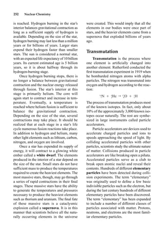 252 Nuclear Chemistry
were created. This would imply that all the
elements in our bodies were once part of
stars, and the heavier elements came from a
supernova that exploded billions of years
ago.
Transmutation
Transmutation is the process where
one element is artiﬁcially changed into
another element. Rutherford conducted the
ﬁrst transmutation experiment in 1919 when
he bombarded nitrogen atoms with alpha
particles. The nitrogen was transmuted into
oxygen and hydrogen according to the reac-
tion:
The process of transmutation produces most
of the known isotopes. In fact, only about
10% of the approximately 3,000 known iso-
topes occur naturally. The rest are synthe-
sized in large instruments called particle
accelerators.
Particle accelerators are devices used to
accelerate charged particles and ions to
speeds approaching the speed of light. By
colliding accelerated particles with other
particles, scientists study the ultimate nature
of matter. Collisions produced in particle
accelerators are like breaking open a piñata.
Accelerated particles serve as a club to
break open atomic nuclei and reveal their
contents. Hundreds of different elementary
particles have been detected during colli-
sion experiments. The term “elementary”
was originally used to deﬁne a few basic
indivisible particles such as the electron, but
during the last century hundreds of different
elementary particles have been discovered.
The term “elementary” has been expanded
to include a number of different classes of
particles associated with matter. Protons,
neutrons, and electrons are the most famil-
iar elementary particles.
is reached. Hydrogen burning in the star’s
interior balances gravitational contraction as
long as a sufficient supply of hydrogen is
available. Depending on the size of the star,
hydrogen burning may last less than a million
years or for billions of years. Larger stars
expend their hydrogen faster than smaller
stars. The sun is considered a normal star,
with an expected life expectancy of 10 billion
years. Its current estimated age is 5 billion
years, so it is about halfway through its
hydrogen-burning stage.
Once hydrogen burning stops, there is
no longer a balance between gravitational
contraction and the nuclear energy released
through fusion. The star’s interior at this
stage is primarily helium. The core will
again start to contract and increase in tem-
perature. Eventually, a temperature is
reached where helium fusion is sufficient to
balance the gravitational contraction.
Depending on the size of the star, several
contractions may take place. It should be
realized that at each stage in a star’s life
cycle numerous fusion reactions take place.
In addition to hydrogen and helium, many
other light elements such as lithium, carbon,
nitrogen, and oxygen are involved.
Once a star has expended its supply of
energy, it will contract to a glowing white
ember called a white dwarf. The elements
produced in the interior of a star depend on
the size of the star. Small stars do not have
sufficient mass to produce the temperatures
required to create the heaviest elements. The
most massive stars, though, may go through
a series of rapid contractions in their ﬁnal
stages. These massive stars have the ability
to generate the temperatures and pressures
necessary to produce the heaviest elements
such as thorium and uranium. The ﬁnal fate
of these massive stars is a cataclysmic
explosion called a supernova. It is in this
manner that scientists believe all the natu-
rally occurring elements in the universe
14 4 17 1
N Ⳮ He r O Ⳮ H
7 2 8 1
 