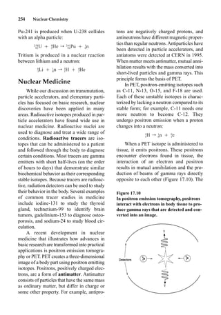 254 Nuclear Chemistry
tons are negatively charged protons, and
antineutrons have different magnetic proper-
ties than regular neutrons.Antiparticles have
been detected in particle accelerators, and
antiatoms were detected at CERN in 1995.
When matter meets antimatter, mutual anni-
hilation results with the mass converted into
short-lived particles and gamma rays. This
principle forms the basis of PET.
In PET, positron-emitting isotopes such
as C-11, N-13, O-15, and F-18 are used.
Each of these unstable isotopes is charac-
terized by lacking a neutron compared to its
stable form; for example, C-11 needs one
more neutron to become C-12. They
undergo positron emission when a proton
changes into a neutron:
When a PET isotope is administered to
tissue, it emits positrons. These positrons
encounter electrons found in tissue, the
interaction of an electron and positron
results in mutual annihilation and the pro-
duction of beams of gamma rays directly
opposite to each other (Figure 17.10). The
Pu-241 is produced when U-238 collides
with an alpha particle:
Tritium is produced in a nuclear reaction
between lithium and a neutron:
Nuclear Medicine
While our discussion on transmutation,
particle accelerators, and elementary parti-
cles has focused on basic research, nuclear
discoveries have been applied in many
areas. Radioactive isotopes produced in par-
ticle accelerators have found wide use in
nuclear medicine. Radioactive nuclei are
used to diagnose and treat a wide range of
conditions. Radioactive tracers are iso-
topes that can be administered to a patient
and followed through the body to diagnose
certain conditions. Most tracers are gamma
emitters with short half-lives (on the order
of hours to days) that demonstrate similar
biochemical behavior as their corresponding
stable isotopes. Because tracers are radioac-
tive, radiation detectors can be used to study
their behavior in the body. Several examples
of common tracer studies in medicine
include iodine-131 to study the thyroid
gland, technetium-99 to identify brain
tumors, gadolinium-153 to diagnose osteo-
porosis, and sodium-24 to study blood cir-
culation.
A recent development in nuclear
medicine that illustrates how advances in
basic research are transformed into practical
applications is positron emission tomogra-
phy or PET. PET creates a three-dimensional
image of a body part using positron emitting
isotopes. Positrons, positively charged elec-
trons, are a form of antimatter. Antimatter
consists of particles that have the same mass
as ordinary matter, but differ in charge or
some other property. For example, antipro-
238 4 241 1
U Ⳮ He r Pu Ⳮ n
92 2 94 0
6 1 3 4
Li Ⳮ n r H Ⳮ He
3 0 1 2
1 1 0
H r n Ⳮ e
1 0 1
Figure 17.10
In positron emission tomography, positrons
interact with electrons in body tissue to pro-
duce gamma rays that are detected and con-
verted into an image.
 