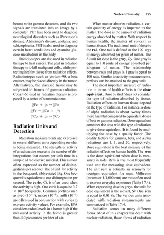 Nuclear Chemistry 255
When matter absorbs radiation, a cer-
tain quantity of energy is imparted to the
matter. The dose is the amount of radiation
energy absorbed by matter. With respect to
human health, the matter of concern is
human tissue. The traditional unit of dose is
the rad. One rad is deﬁned as the 100 ergs
of energy absorbed per gram of matter. The
Sl unit for dose is the gray, Gy. One gray is
equal to 1.0 joule of energy absorbed per
kilogram of matter. The relationship
between rads and grays is 1 gray is equal to
100 rads. Similar to activity measurements,
preﬁxes can be attached to the gray unit.
The most important measure of radia-
tion in terms of health effects is the dose
equivalent. Dose by itself does not consider
the type of radiation absorbed by tissue.
Radiation effects on human tissue depend
on the type of radiation. For instance, a dose
of alpha radiation is about twenty times
more harmful compared to equivalent doses
of beta or gamma radiation. Dose equivalent
combines the dose with the type of radiation
to give dose equivalent. It is found by mul-
tiplying the dose by a quality factor. The
quality factors for gamma, beta, and alpha
radiations are 1, 1, and 20, respectively.
Dose equivalent is the best measure of the
radiation effects on human health. The rem
is the dose equivalent when dose is mea-
sured in rads. Rem is the most frequently
used unit for measuring dose equivalent.
The unit rem is actually an acronym for
roentgen equivalent for man. Millirems
(mrems or 1/1,000 rem) are most often used
to express everyday exposures (Table 17.4).
When expressing dose in grays, the unit for
dose equivalent is the sievert, Sv. One rem
is equal to 0.01 Sv. The various units asso-
ciated with radiation measurements are
summarized in Table 17.4.
Radiation comes in many different
forms. Most of this chapter has dealt with
nuclear radiation, those forms of radiation
beams strike gamma detectors, and the two
signals are translated into an image by a
computer. PET has been used to diagnose
neurological disorders such as Parkinson’s
disease, Alzheimer’s disease, epilepsy, and
schizophrenia. PET is also used to diagnose
certain heart conditions and examine glu-
cose metabolism in the body.
Radioisotopes are also used in radiation
therapy to treat cancer. The goal in radiation
therapy is to kill malignant cells, while pro-
tecting healthy tissue from radiation effects.
Radioisotopes such as yttrium-90, a beta
emitter, may be placed directly in the tumor.
Alternatively, the diseased tissue may be
subjected to beams of gamma radiation.
Cobalt-60 used in radiation therapy is pre-
pared by a series of transmutations:
Radiation Units and
Detection
Radiation measurements are expressed
in several different units depending on what
is being measured. The strength or activity
of a radioactive source is the number of dis-
integrations that occurs per unit time in a
sample of radioactive material. This is most
often expressed as the number of disinte-
grations per second. The Sl unit for activity
is the becquerel, abbreviated Bq. One bec-
querel is equivalent to one disintegration per
second. The curie, Ci, is often used when
the activity is high. One curie is equal to 3.7
 1010
becquerels. Common preﬁxes such
as pico (1012
), micro (106
), milli (103
)
are often used in conjunction with curies to
express activity values. For example, EPA
considers radon levels in a home high if the
measured activity in the home is greater
than 4.0 picocuries per liter of air.
58 1 59
Fe Ⳮ n r Fe
26 0 26
59 59 0
Fe r Co Ⳮ e
26 27 ⳮ1
59 1 60
Co Ⳮ n r Co
27 0 27
 