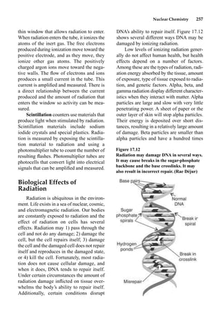 Nuclear Chemistry 257
thin window that allows radiation to enter.
When radiation enters the tube, it ionizes the
atoms of the inert gas. The free electrons
produced during ionization move toward the
positive electrode, and as they move, they
ionize other gas atoms. The positively
charged argon ions move toward the nega-
tive walls. The ﬂow of electrons and ions
produces a small current in the tube. This
current is ampliﬁed and measured. There is
a direct relationship between the current
produced and the amount of radiation that
enters the window so activity can be mea-
sured.
Scintillation counters use materials that
produce light when stimulated by radiation.
Scintillation materials include sodium
iodide crystals and special plastics. Radia-
tion is measured by exposing the scintilla-
tion material to radiation and using a
photomultiplier tube to count the number of
resulting ﬂashes. Photomultiplier tubes are
photocells that convert light into electrical
signals that can be ampliﬁed and measured.
Biological Effects of
Radiation
Radiation is ubiquitous in the environ-
ment. Life exists in a sea of nuclear, cosmic,
and electromagnetic radiation. Our bodies
are constantly exposed to radiation and the
effect of radiation on cells has several
effects. Radiation may 1) pass through the
cell and not do any damage; 2) damage the
cell, but the cell repairs itself; 3) damage
the cell and the damaged cell does not repair
itself and reproduces in the damaged state,
or 4) kill the cell. Fortunately, most radia-
tion does not cause cellular damage, and
when it does, DNA tends to repair itself.
Under certain circumstances the amount of
radiation damage inﬂicted on tissue over-
whelms the body’s ability to repair itself.
Additionally, certain conditions disrupt
DNA’s ability to repair itself. Figure 17.12
shows several different ways DNA may be
damaged by ionizing radiation.
Low levels of ionizing radiation gener-
ally do not affect human health, but health
effects depend on a number of factors.
Among these are the types of radiation, radi-
ation energy absorbed by the tissue, amount
of exposure, type of tissue exposed to radia-
tion, and genetic factors. Alpha, beta, and
gamma radiation display different character-
istics when they interact with matter. Alpha
particles are large and slow with very little
penetrating power. A sheet of paper or the
outer layer of skin will stop alpha particles.
Their energy is deposited over short dis-
tances, resulting in a relatively large amount
of damage. Beta particles are smaller than
alpha particles and have a hundred times
Figure 17.12
Radiation may damage DNA in several ways.
It may cause breaks in the sugar-phosphate
backbone and the base crosslinks. It may
also result in incorrect repair. (Rae Déjur)
 